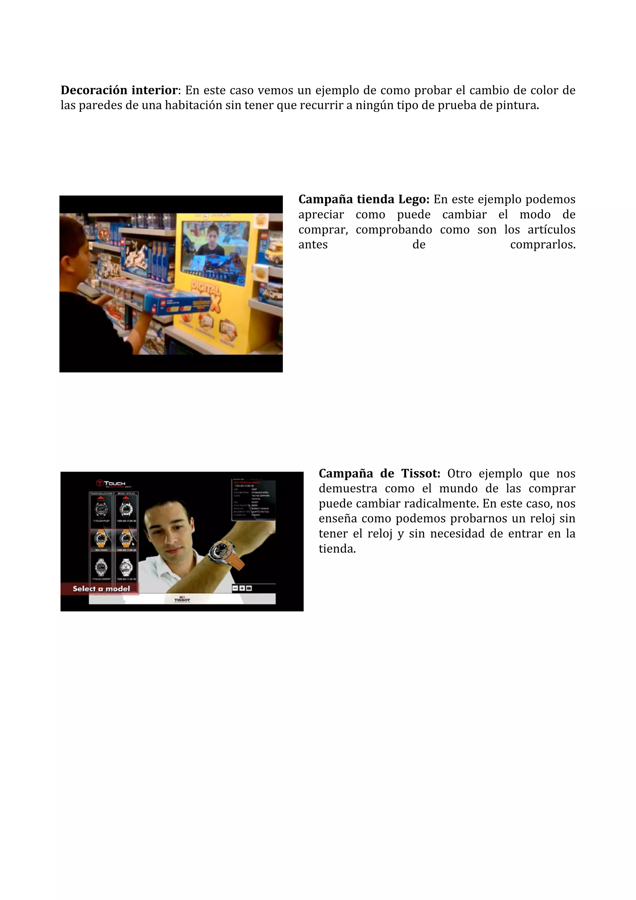  
Decoración	
  interior:	
  En	
  este	
  caso	
  vemos	
  un	
  ejemplo	
  de	
  como	
  probar	
  el	
  cambio	
  de	
  color	
  de	
  
las	
  paredes	
  de	
  una	
  habitación	
  sin	
  tener	
  que	
  recurrir	
  a	
  ningún	
  tipo	
  de	
  prueba	
  de	
  pintura.	
  
	
  
	
  
	
  
Campaña	
  tienda	
  Lego:	
  En	
  este	
  ejemplo	
  podemos	
  
apreciar	
   como	
   puede	
   cambiar	
   el	
   modo	
   de	
  
comprar,	
   comprobando	
   como	
   son	
   los	
   artículos	
  
antes	
  
de	
  
comprarlos.	
  
	
  

	
  
	
  
	
  
	
  
	
  
	
  
	
  
Campaña	
   de	
   Tissot:	
   Otro	
   ejemplo	
   que	
   nos	
  
demuestra	
   como	
   el	
   mundo	
   de	
   las	
   comprar	
  
puede	
   cambiar	
   radicalmente.	
   En	
   este	
   caso,	
   nos	
  
enseña	
   como	
   podemos	
   probarnos	
   un	
   reloj	
   sin	
  
tener	
   el	
   reloj	
   y	
   sin	
   necesidad	
   de	
   entrar	
   en	
   la	
  
tienda.	
  
	
  
	
  

	
  
	
  
	
  
	
  
	
  
	
  
	
  
	
  

 