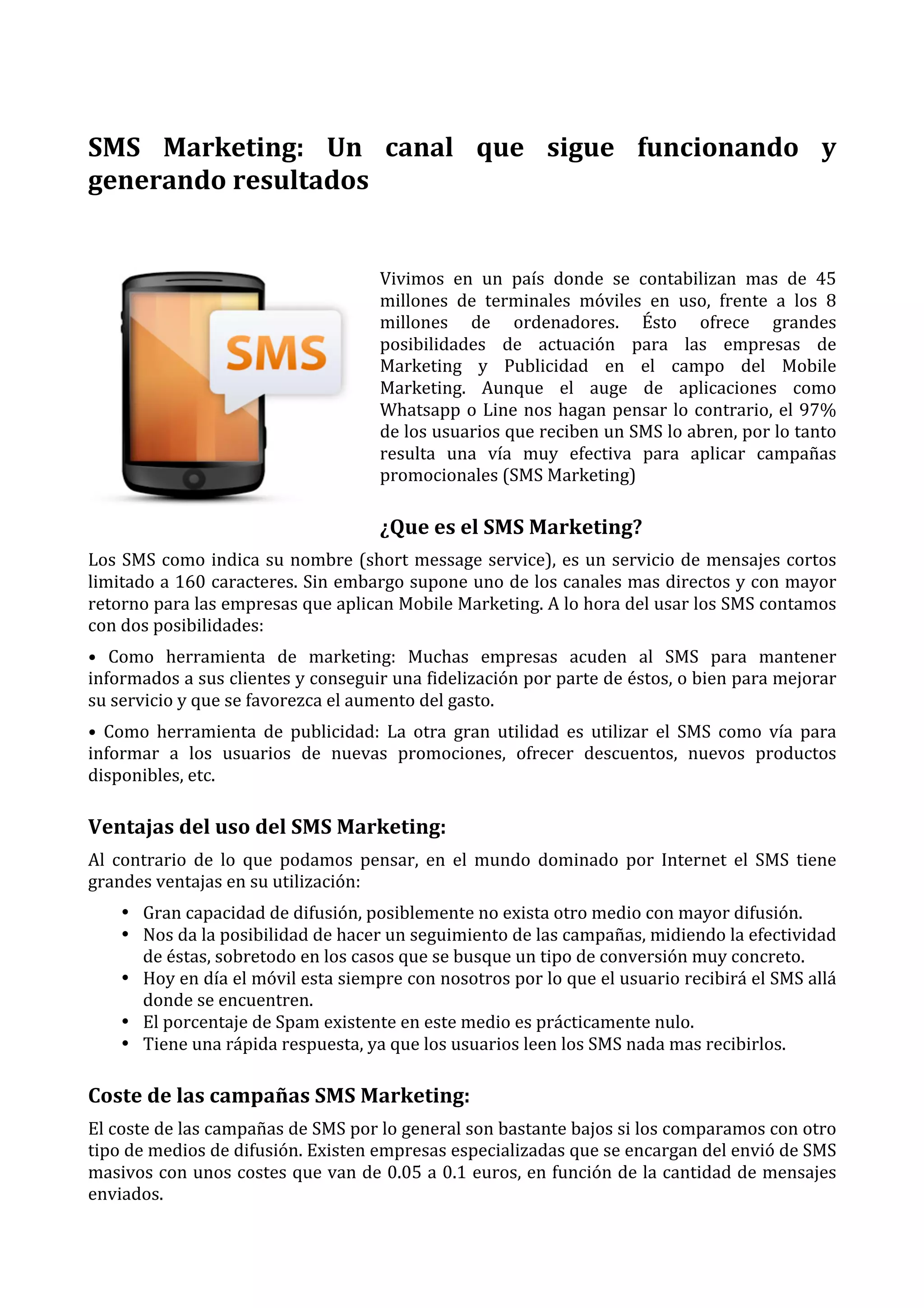  
SMS	
   Marketing:	
   Un	
   canal	
   que	
   sigue	
   funcionando	
   y	
  
generando	
  resultados	
  
	
  
Vivimos	
   en	
   un	
   país	
   donde	
   se	
   contabilizan	
   mas	
   de	
   45	
  
millones	
   de	
   terminales	
   móviles	
   en	
   uso,	
   frente	
   a	
   los	
   8	
  
millones	
   de	
   ordenadores.	
   Ésto	
   ofrece	
   grandes	
  
posibilidades	
   de	
   actuación	
   para	
   las	
   empresas	
   de	
  
Marketing	
   y	
   Publicidad	
   en	
   el	
   campo	
   del	
   Mobile	
  
Marketing.	
   Aunque	
   el	
   auge	
   de	
   aplicaciones	
   como	
  
Whatsapp	
   o	
   Line	
   nos	
   hagan	
   pensar	
   lo	
   contrario,	
   el	
   97%	
  
de	
   los	
   usuarios	
   que	
   reciben	
   un	
   SMS	
   lo	
   abren,	
   por	
   lo	
   tanto	
  
resulta	
   una	
   vía	
   muy	
   efectiva	
   para	
   aplicar	
   campañas	
  
promocionales	
  (SMS	
  Marketing)	
  

¿Que	
  es	
  el	
  SMS	
  Marketing?	
  
Los	
   SMS	
   como	
   indica	
   su	
   nombre	
   (short	
   message	
   service),	
   es	
   un	
   servicio	
   de	
   mensajes	
   cortos	
  
limitado	
  a	
  160	
  caracteres.	
  Sin	
  embargo	
  supone	
  uno	
  de	
  los	
  canales	
  mas	
  directos	
  y	
  con	
  mayor	
  
retorno	
  para	
  las	
  empresas	
  que	
  aplican	
  Mobile	
  Marketing.	
  A	
  lo	
  hora	
  del	
  usar	
  los	
  SMS	
  contamos	
  
con	
  dos	
  posibilidades:	
  
•	
   Como	
   herramienta	
   de	
   marketing:	
   Muchas	
   empresas	
   acuden	
   al	
   SMS	
   para	
   mantener	
  
informados	
   a	
   sus	
   clientes	
   y	
   conseguir	
   una	
   fidelización	
   por	
   parte	
   de	
   éstos,	
   o	
   bien	
   para	
   mejorar	
  
su	
  servicio	
  y	
  que	
  se	
  favorezca	
  el	
  aumento	
  del	
  gasto.	
  
•	
   Como	
   herramienta	
   de	
   publicidad:	
   La	
   otra	
   gran	
   utilidad	
   es	
   utilizar	
   el	
   SMS	
   como	
   vía	
   para	
  
informar	
   a	
   los	
   usuarios	
   de	
   nuevas	
   promociones,	
   ofrecer	
   descuentos,	
   nuevos	
   productos	
  
disponibles,	
  etc.	
  

Ventajas	
  del	
  uso	
  del	
  SMS	
  Marketing:	
  
Al	
   contrario	
   de	
   lo	
   que	
   podamos	
   pensar,	
   en	
   el	
   mundo	
   dominado	
   por	
   Internet	
   el	
   SMS	
   tiene	
  
grandes	
  ventajas	
  en	
  su	
  utilización:	
  
• Gran	
  capacidad	
  de	
  difusión,	
  posiblemente	
  no	
  exista	
  otro	
  medio	
  con	
  mayor	
  difusión.	
  
• Nos	
  da	
  la	
  posibilidad	
  de	
  hacer	
  un	
  seguimiento	
  de	
  las	
  campañas,	
  midiendo	
  la	
  efectividad	
  
de	
  éstas,	
  sobretodo	
  en	
  los	
  casos	
  que	
  se	
  busque	
  un	
  tipo	
  de	
  conversión	
  muy	
  concreto.	
  
• Hoy	
  en	
  día	
  el	
  móvil	
  esta	
  siempre	
  con	
  nosotros	
  por	
  lo	
  que	
  el	
  usuario	
  recibirá	
  el	
  SMS	
  allá	
  
donde	
  se	
  encuentren.	
  
• El	
  porcentaje	
  de	
  Spam	
  existente	
  en	
  este	
  medio	
  es	
  prácticamente	
  nulo.	
  
• Tiene	
  una	
  rápida	
  respuesta,	
  ya	
  que	
  los	
  usuarios	
  leen	
  los	
  SMS	
  nada	
  mas	
  recibirlos.	
  

Coste	
  de	
  las	
  campañas	
  SMS	
  Marketing:	
  
El	
  coste	
  de	
  las	
  campañas	
  de	
  SMS	
  por	
  lo	
  general	
  son	
  bastante	
  bajos	
  si	
  los	
  comparamos	
  con	
  otro	
  
tipo	
  de	
  medios	
  de	
  difusión.	
  Existen	
  empresas	
  especializadas	
  que	
  se	
  encargan	
  del	
  envió	
  de	
  SMS	
  
masivos	
  con	
  unos	
  costes	
  que	
  van	
  de	
  0.05	
  a	
  0.1	
  euros,	
  en	
  función	
  de	
  la	
  cantidad	
  de	
  mensajes	
  
enviados.	
  

 