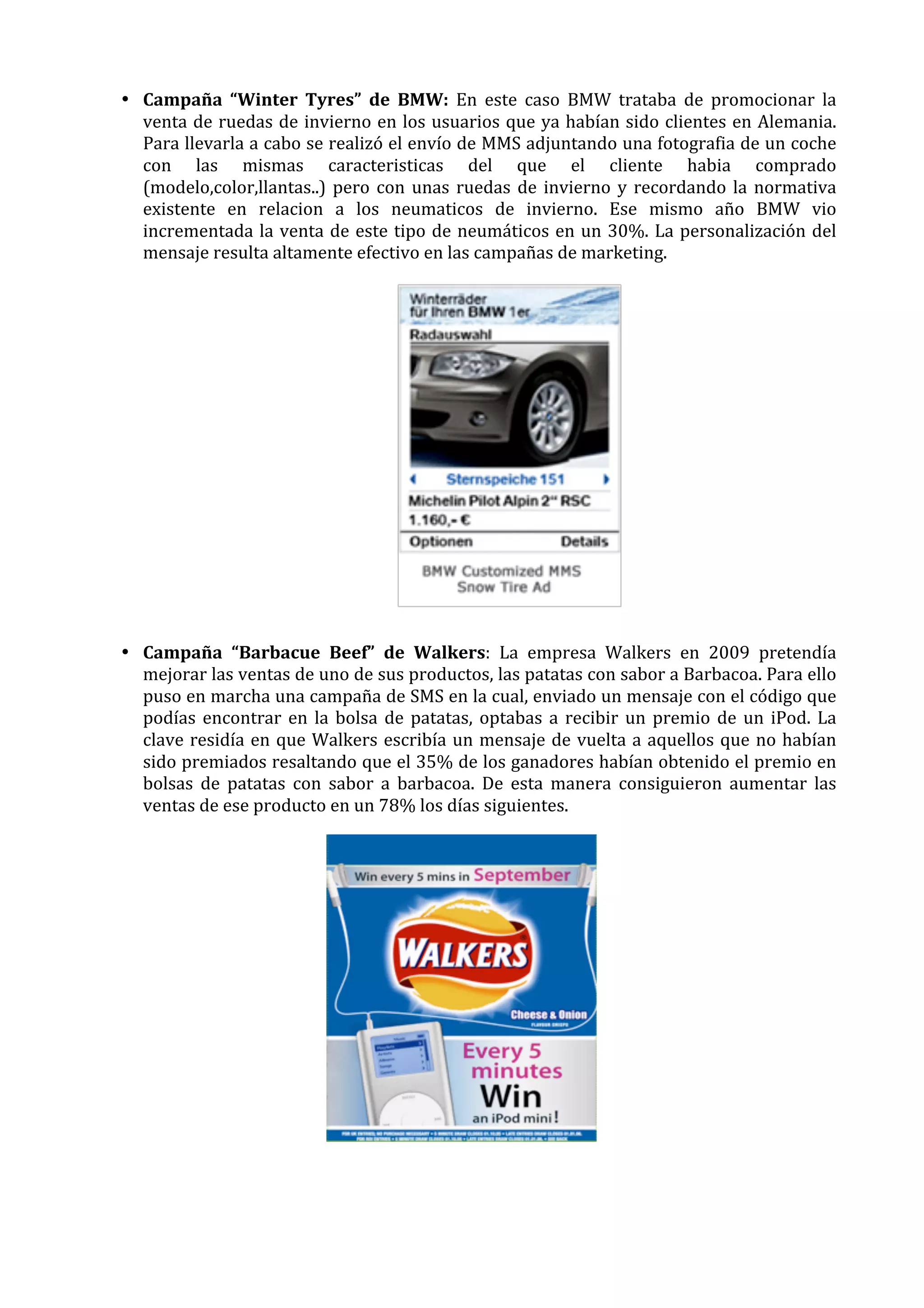 • Campaña	
   “Winter	
   Tyres”	
   de	
   BMW:	
   En	
   este	
   caso	
   BMW	
   trataba	
   de	
   promocionar	
   la	
  
venta	
  de	
  ruedas	
  de	
  invierno	
  en	
  los	
  usuarios	
  que	
  ya	
  habían	
  sido	
  clientes	
  en	
  Alemania.	
  
Para	
  llevarla	
  a	
  cabo	
  se	
  realizó	
  el	
  envío	
  de	
  MMS	
  adjuntando	
  una	
  fotografia	
  de	
  un	
  coche	
  
con	
   las	
   mismas	
   caracteristicas	
   del	
   que	
   el	
   cliente	
   habia	
   comprado	
  
(modelo,color,llantas..)	
   pero	
   con	
   unas	
   ruedas	
   de	
   invierno	
   y	
   recordando	
   la	
   normativa	
  
existente	
   en	
   relacion	
   a	
   los	
   neumaticos	
   de	
   invierno.	
   Ese	
   mismo	
   año	
   BMW	
   vio	
  
incrementada	
   la	
   venta	
   de	
   este	
   tipo	
   de	
   neumáticos	
   en	
   un	
   30%.	
   La	
   personalización	
   del	
  
mensaje	
  resulta	
  altamente	
  efectivo	
  en	
  las	
  campañas	
  de	
  marketing.	
  

	
  
• Campaña	
   “Barbacue	
   Beef”	
   de	
   Walkers:	
   La	
   empresa	
   Walkers	
   en	
   2009	
   pretendía	
  
mejorar	
  las	
  ventas	
  de	
  uno	
  de	
  sus	
  productos,	
  las	
  patatas	
  con	
  sabor	
  a	
  Barbacoa.	
  Para	
  ello	
  
puso	
   en	
   marcha	
   una	
   campaña	
   de	
   SMS	
   en	
   la	
   cual,	
   enviado	
   un	
   mensaje	
   con	
   el	
   código	
   que	
  
podías	
   encontrar	
   en	
   la	
   bolsa	
   de	
   patatas,	
   optabas	
   a	
   recibir	
   un	
   premio	
   de	
   un	
   iPod.	
   La	
  
clave	
   residía	
   en	
   que	
   Walkers	
   escribía	
   un	
   mensaje	
   de	
   vuelta	
   a	
   aquellos	
   que	
   no	
   habían	
  
sido	
  premiados	
  resaltando	
  que	
  el	
  35%	
  de	
  los	
  ganadores	
  habían	
  obtenido	
  el	
  premio	
  en	
  
bolsas	
   de	
   patatas	
   con	
   sabor	
   a	
   barbacoa.	
   De	
   esta	
   manera	
   consiguieron	
   aumentar	
   las	
  
ventas	
  de	
  ese	
  producto	
  en	
  un	
  78%	
  los	
  días	
  siguientes.	
  

	
  
	
  

 