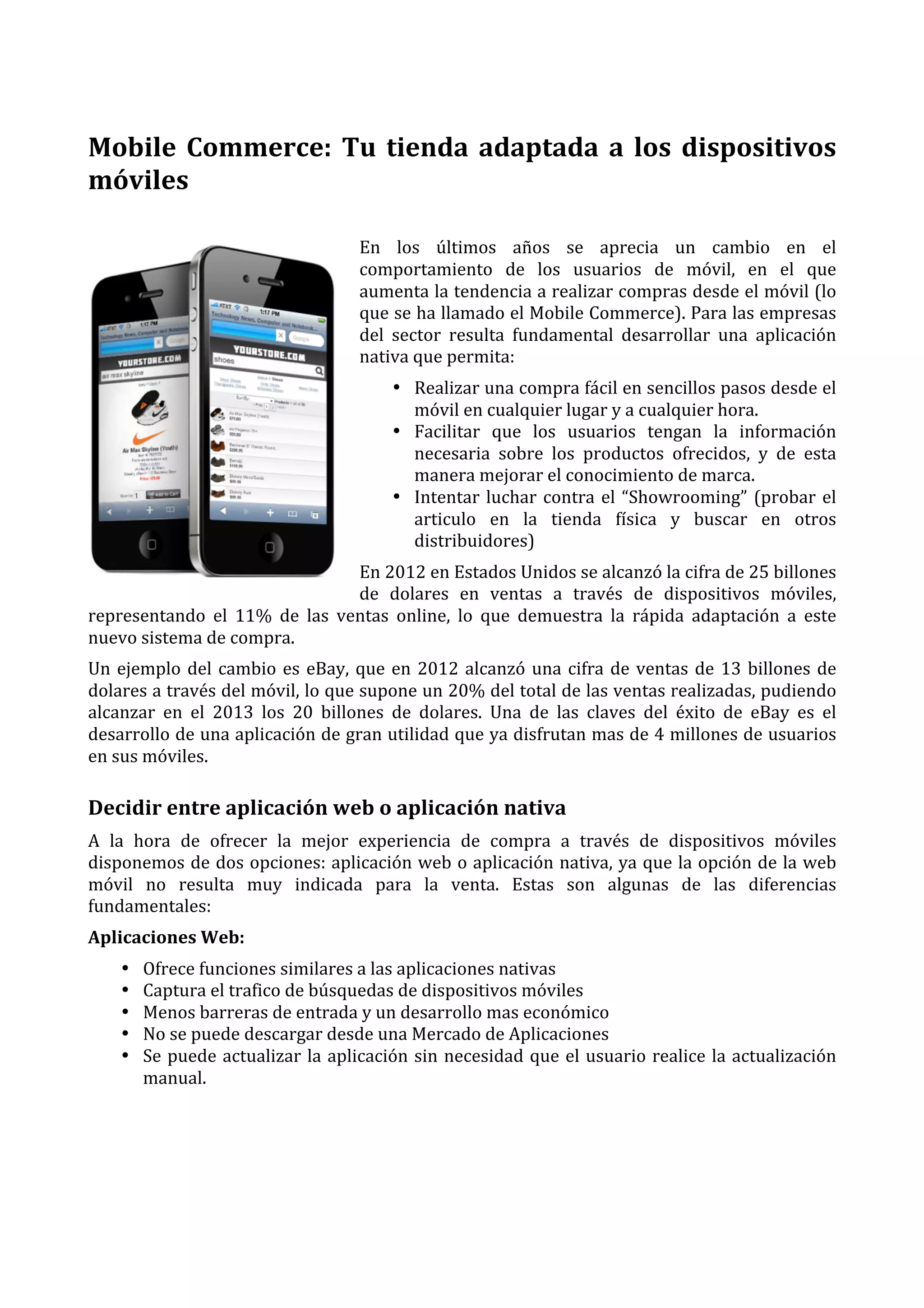  
Mobile	
   Commerce:	
   Tu	
   tienda	
   adaptada	
   a	
   los	
   dispositivos	
  
móviles	
  
En	
   los	
   últimos	
   años	
   se	
   aprecia	
   un	
   cambio	
   en	
   el	
  
comportamiento	
   de	
   los	
   usuarios	
   de	
   móvil,	
   en	
   el	
   que	
  
aumenta	
  la	
  tendencia	
  a	
  realizar	
  compras	
  desde	
  el	
  móvil	
  (lo	
  
que	
  se	
  ha	
  llamado	
  el	
  Mobile	
  Commerce).	
  Para	
  las	
  empresas	
  
del	
   sector	
   resulta	
   fundamental	
   desarrollar	
   una	
   aplicación	
  
nativa	
  que	
  permita:	
  
• Realizar	
   una	
   compra	
   fácil	
   en	
   sencillos	
   pasos	
   desde	
   el	
  
móvil	
  en	
  cualquier	
  lugar	
  y	
  a	
  cualquier	
  hora.	
  
• Facilitar	
   que	
   los	
   usuarios	
   tengan	
   la	
   información	
  
necesaria	
   sobre	
   los	
   productos	
   ofrecidos,	
   y	
   de	
   esta	
  
manera	
  mejorar	
  el	
  conocimiento	
  de	
  marca.	
  
• Intentar	
   luchar	
   contra	
   el	
   “Showrooming”	
   (probar	
   el	
  
articulo	
   en	
   la	
   tienda	
   física	
   y	
   buscar	
   en	
   otros	
  
distribuidores)	
  
En	
  2012	
  en	
  Estados	
  Unidos	
  se	
  alcanzó	
  la	
  cifra	
  de	
  25	
  billones	
  
de	
   dolares	
   en	
   ventas	
   a	
   través	
   de	
   dispositivos	
   móviles,	
  
representando	
   el	
   11%	
   de	
   las	
   ventas	
   online,	
   lo	
   que	
   demuestra	
   la	
   rápida	
   adaptación	
   a	
   este	
  
nuevo	
  sistema	
  de	
  compra.	
  
Un	
   ejemplo	
   del	
   cambio	
   es	
   eBay,	
   que	
   en	
   2012	
   alcanzó	
   una	
   cifra	
   de	
   ventas	
   de	
   13	
   billones	
   de	
  
dolares	
  a	
  través	
  del	
  móvil,	
  lo	
  que	
  supone	
  un	
  20%	
  del	
  total	
  de	
  las	
  ventas	
  realizadas,	
  pudiendo	
  
alcanzar	
   en	
   el	
   2013	
   los	
   20	
   billones	
   de	
   dolares.	
   Una	
   de	
   las	
   claves	
   del	
   éxito	
   de	
   eBay	
   es	
   el	
  
desarrollo	
  de	
  una	
  aplicación	
  de	
  gran	
  utilidad	
  que	
  ya	
  disfrutan	
  mas	
  de	
  4	
  millones	
  de	
  usuarios	
  
en	
  sus	
  móviles.	
  

Decidir	
  entre	
  aplicación	
  web	
  o	
  aplicación	
  nativa	
  
A	
   la	
   hora	
   de	
   ofrecer	
   la	
   mejor	
   experiencia	
   de	
   compra	
   a	
   través	
   de	
   dispositivos	
   móviles	
  
disponemos	
  de	
  dos	
  opciones:	
  aplicación	
  web	
  o	
  aplicación	
  nativa,	
  ya	
  que	
  la	
  opción	
  de	
  la	
  web	
  
móvil	
   no	
   resulta	
   muy	
   indicada	
   para	
   la	
   venta.	
   Estas	
   son	
   algunas	
   de	
   las	
   diferencias	
  
fundamentales:	
  
Aplicaciones	
  Web:	
  
•
•
•
•
•

Ofrece	
  funciones	
  similares	
  a	
  las	
  aplicaciones	
  nativas	
  
Captura	
  el	
  trafico	
  de	
  búsquedas	
  de	
  dispositivos	
  móviles	
  
Menos	
  barreras	
  de	
  entrada	
  y	
  un	
  desarrollo	
  mas	
  económico	
  
No	
  se	
  puede	
  descargar	
  desde	
  una	
  Mercado	
  de	
  Aplicaciones	
  
Se	
   puede	
   actualizar	
   la	
   aplicación	
   sin	
   necesidad	
   que	
   el	
   usuario	
   realice	
   la	
   actualización	
  
manual.	
  
	
  
	
  
	
  
	
  

 