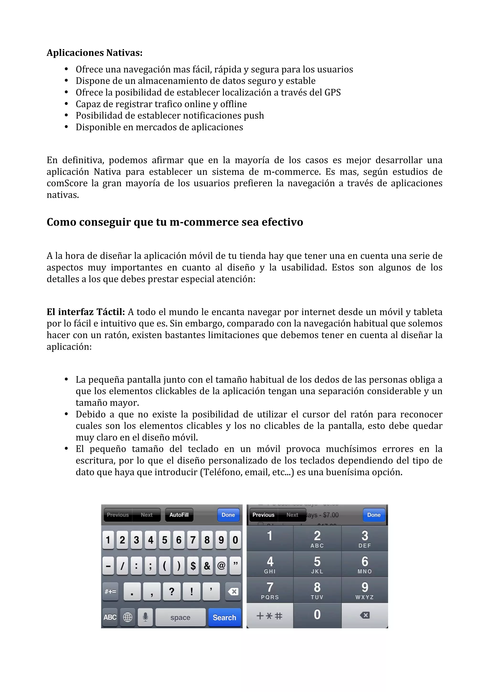 Aplicaciones	
  Nativas:	
  
•
•
•
•
•
•

Ofrece	
  una	
  navegación	
  mas	
  fácil,	
  rápida	
  y	
  segura	
  para	
  los	
  usuarios	
  
Dispone	
  de	
  un	
  almacenamiento	
  de	
  datos	
  seguro	
  y	
  estable	
  
Ofrece	
  la	
  posibilidad	
  de	
  establecer	
  localización	
  a	
  través	
  del	
  GPS	
  
Capaz	
  de	
  registrar	
  trafico	
  online	
  y	
  offline	
  
Posibilidad	
  de	
  establecer	
  notificaciones	
  push	
  
Disponible	
  en	
  mercados	
  de	
  aplicaciones	
  

	
  
En	
   definitiva,	
   podemos	
   afirmar	
   que	
   en	
   la	
   mayoría	
   de	
   los	
   casos	
   es	
   mejor	
   desarrollar	
   una	
  
aplicación	
   Nativa	
   para	
   establecer	
   un	
   sistema	
   de	
   m-­‐commerce.	
   Es	
   mas,	
   según	
   estudios	
   de	
  
comScore	
   la	
   gran	
   mayoría	
   de	
   los	
   usuarios	
   prefieren	
   la	
   navegación	
   a	
   través	
   de	
   aplicaciones	
  
nativas.	
  

Como	
  conseguir	
  que	
  tu	
  m-­commerce	
  sea	
  efectivo	
  
A	
  la	
  hora	
  de	
  diseñar	
  la	
  aplicación	
  móvil	
  de	
  tu	
  tienda	
  hay	
  que	
  tener	
  una	
  en	
  cuenta	
  una	
  serie	
  de	
  
aspectos	
   muy	
   importantes	
   en	
   cuanto	
   al	
   diseño	
   y	
   la	
   usabilidad.	
   Estos	
   son	
   algunos	
   de	
   los	
  
detalles	
  a	
  los	
  que	
  debes	
  prestar	
  especial	
  atención:	
  
	
  
El	
  interfaz	
  Táctil:	
  A	
  todo	
  el	
  mundo	
  le	
  encanta	
  navegar	
  por	
  internet	
  desde	
  un	
  móvil	
  y	
  tableta	
  
por	
  lo	
  fácil	
  e	
  intuitivo	
  que	
  es.	
  Sin	
  embargo,	
  comparado	
  con	
  la	
  navegación	
  habitual	
  que	
  solemos	
  
hacer	
  con	
  un	
  ratón,	
  existen	
  bastantes	
  limitaciones	
  que	
  debemos	
  tener	
  en	
  cuenta	
  al	
  diseñar	
  la	
  
aplicación:	
  
	
  
• La	
  pequeña	
  pantalla	
  junto	
  con	
  el	
  tamaño	
  habitual	
  de	
  los	
  dedos	
  de	
  las	
  personas	
  obliga	
  a	
  
que	
  los	
  elementos	
  clickables	
  de	
  la	
  aplicación	
  tengan	
  una	
  separación	
  considerable	
  y	
  un	
  
tamaño	
  mayor.	
  
• Debido	
   a	
   que	
   no	
   existe	
   la	
   posibilidad	
   de	
   utilizar	
   el	
   cursor	
   del	
   ratón	
   para	
   reconocer	
  
cuales	
   son	
   los	
   elementos	
   clicables	
   y	
   los	
   no	
   clicables	
   de	
   la	
   pantalla,	
   esto	
   debe	
   quedar	
  
muy	
  claro	
  en	
  el	
  diseño	
  móvil.	
  
• El	
   pequeño	
   tamaño	
   del	
   teclado	
   en	
   un	
   móvil	
   provoca	
   muchísimos	
   errores	
   en	
   la	
  
escritura,	
  por	
  lo	
  que	
  el	
  diseño	
  personalizado	
  de	
  los	
  teclados	
  dependiendo	
  del	
  tipo	
  de	
  
dato	
  que	
  haya	
  que	
  introducir	
  (Teléfono,	
  email,	
  etc...)	
  es	
  una	
  buenísima	
  opción.	
  

	
  

 