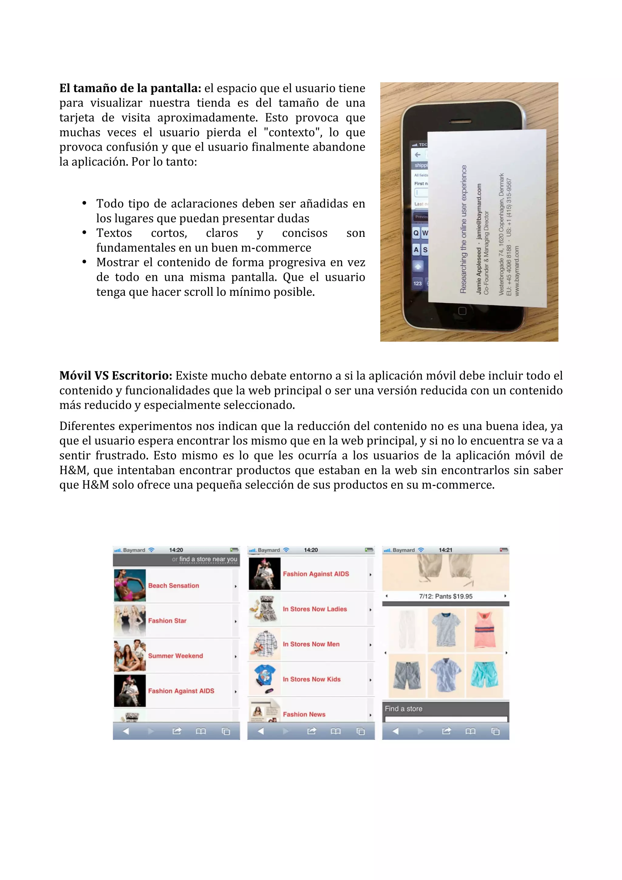  
El	
  tamaño	
  de	
  la	
  pantalla:	
  el	
  espacio	
  que	
  el	
  usuario	
  tiene	
  
para	
   visualizar	
   nuestra	
   tienda	
   es	
   del	
   tamaño	
   de	
   una	
  
tarjeta	
   de	
   visita	
   aproximadamente.	
   Esto	
   provoca	
   que	
  
muchas	
   veces	
   el	
   usuario	
   pierda	
   el	
   "contexto",	
   lo	
   que	
  
provoca	
  confusión	
  y	
  que	
  el	
  usuario	
  finalmente	
  abandone	
  
la	
  aplicación.	
  Por	
  lo	
  tanto:	
  
	
  
• Todo	
   tipo	
   de	
   aclaraciones	
   deben	
   ser	
   añadidas	
   en	
  
los	
  lugares	
  que	
  puedan	
  presentar	
  dudas	
  
• Textos	
   cortos,	
   claros	
   y	
   concisos	
   son	
  
fundamentales	
  en	
  un	
  buen	
  m-­‐commerce	
  
• Mostrar	
   el	
   contenido	
   de	
   forma	
   progresiva	
   en	
   vez	
  
de	
   todo	
   en	
   una	
   misma	
   pantalla.	
   Que	
   el	
   usuario	
  
tenga	
  que	
  hacer	
  scroll	
  lo	
  mínimo	
  posible.	
  
	
  
	
  
	
  
Móvil	
  VS	
  Escritorio:	
  Existe	
  mucho	
  debate	
  entorno	
  a	
  si	
  la	
  aplicación	
  móvil	
  debe	
  incluir	
  todo	
  el	
  
contenido	
  y	
  funcionalidades	
  que	
  la	
  web	
  principal	
  o	
  ser	
  una	
  versión	
  reducida	
  con	
  un	
  contenido	
  
más	
  reducido	
  y	
  especialmente	
  seleccionado.	
  
Diferentes	
  experimentos	
  nos	
  indican	
  que	
  la	
  reducción	
  del	
  contenido	
  no	
  es	
  una	
  buena	
  idea,	
  ya	
  
que	
  el	
  usuario	
  espera	
  encontrar	
  los	
  mismo	
  que	
  en	
  la	
  web	
  principal,	
  y	
  si	
  no	
  lo	
  encuentra	
  se	
  va	
  a	
  
sentir	
   frustrado.	
   Esto	
   mismo	
   es	
   lo	
   que	
   les	
   ocurría	
   a	
   los	
   usuarios	
   de	
   la	
   aplicación	
   móvil	
   de	
  
H&M,	
  que	
  intentaban	
  encontrar	
  productos	
  que	
  estaban	
  en	
  la	
  web	
  sin	
  encontrarlos	
  sin	
  saber	
  
que	
  H&M	
  solo	
  ofrece	
  una	
  pequeña	
  selección	
  de	
  sus	
  productos	
  en	
  su	
  m-­‐commerce.	
  
	
  
	
  

	
  

 