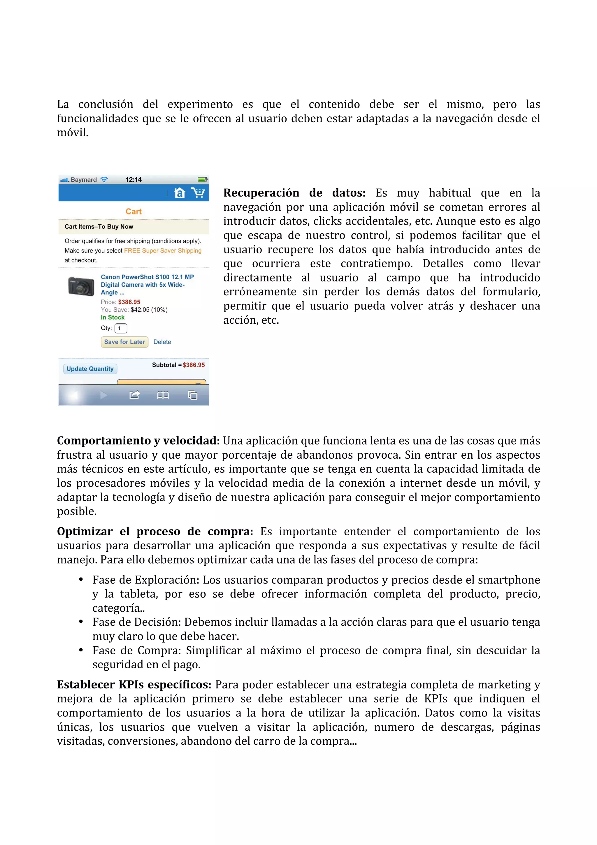 La	
   conclusión	
   del	
   experimento	
   es	
   que	
   el	
   contenido	
   debe	
   ser	
   el	
   mismo,	
   pero	
   las	
  
funcionalidades	
  que	
  se	
  le	
  ofrecen	
  al	
  usuario	
  deben	
  estar	
  adaptadas	
  a	
  la	
  navegación	
  desde	
  el	
  
móvil.	
  
	
  
	
  
Recuperación	
   de	
   datos:	
   Es	
   muy	
   habitual	
   que	
   en	
   la	
  
navegación	
   por	
   una	
   aplicación	
   móvil	
   se	
   cometan	
   errores	
   al	
  
introducir	
  datos,	
  clicks	
  accidentales,	
  etc.	
  Aunque	
  esto	
  es	
  algo	
  
que	
   escapa	
   de	
   nuestro	
   control,	
   si	
   podemos	
   facilitar	
   que	
   el	
  
usuario	
   recupere	
   los	
   datos	
   que	
   había	
   introducido	
   antes	
   de	
  
que	
   ocurriera	
   este	
   contratiempo.	
   Detalles	
   como	
   llevar	
  
directamente	
   al	
   usuario	
   al	
   campo	
   que	
   ha	
   introducido	
  
erróneamente	
   sin	
   perder	
   los	
   demás	
   datos	
   del	
   formulario,	
  
permitir	
   que	
   el	
   usuario	
   pueda	
   volver	
   atrás	
   y	
   deshacer	
   una	
  
acción,	
  etc.	
  
	
  
	
  
	
  
	
  
	
  
Comportamiento	
  y	
  velocidad:	
  Una	
  aplicación	
  que	
  funciona	
  lenta	
  es	
  una	
  de	
  las	
  cosas	
  que	
  más	
  
frustra	
  al	
  usuario	
  y	
  que	
  mayor	
  porcentaje	
  de	
  abandonos	
  provoca.	
  Sin	
  entrar	
  en	
  los	
  aspectos	
  
más	
  técnicos	
  en	
  este	
  artículo,	
  es	
  importante	
  que	
  se	
  tenga	
  en	
  cuenta	
  la	
  capacidad	
  limitada	
  de	
  
los	
   procesadores	
   móviles	
   y	
   la	
   velocidad	
   media	
   de	
   la	
   conexión	
   a	
   internet	
   desde	
   un	
   móvil,	
   y	
  
adaptar	
   la	
   tecnología	
   y	
   diseño	
   de	
   nuestra	
   aplicación	
   para	
   conseguir	
   el	
   mejor	
   comportamiento	
  
posible.	
  
Optimizar	
   el	
   proceso	
   de	
   compra:	
   Es	
   importante	
   entender	
   el	
   comportamiento	
   de	
   los	
  
usuarios	
   para	
   desarrollar	
   una	
   aplicación	
   que	
   responda	
   a	
   sus	
   expectativas	
   y	
   resulte	
   de	
   fácil	
  
manejo.	
  Para	
  ello	
  debemos	
  optimizar	
  cada	
  una	
  de	
  las	
  fases	
  del	
  proceso	
  de	
  compra:	
  
• Fase	
   de	
   Exploración:	
   Los	
   usuarios	
   comparan	
   productos	
   y	
   precios	
   desde	
   el	
   smartphone	
  
y	
   la	
   tableta,	
   por	
   eso	
   se	
   debe	
   ofrecer	
   información	
   completa	
   del	
   producto,	
   precio,	
  
categoría..	
  
• Fase	
  de	
  Decisión:	
  Debemos	
  incluir	
  llamadas	
  a	
  la	
  acción	
  claras	
  para	
  que	
  el	
  usuario	
  tenga	
  
muy	
  claro	
  lo	
  que	
  debe	
  hacer.	
  
• Fase	
   de	
   Compra:	
   Simplificar	
   al	
   máximo	
   el	
   proceso	
   de	
   compra	
   final,	
   sin	
   descuidar	
   la	
  
seguridad	
  en	
  el	
  pago.	
  
Establecer	
  KPIs	
  específicos:	
  Para	
  poder	
  establecer	
  una	
  estrategia	
  completa	
  de	
  marketing	
  y	
  
mejora	
   de	
   la	
   aplicación	
   primero	
   se	
   debe	
   establecer	
   una	
   serie	
   de	
   KPIs	
   que	
   indiquen	
   el	
  
comportamiento	
   de	
   los	
   usuarios	
   a	
   la	
   hora	
   de	
   utilizar	
   la	
   aplicación.	
   Datos	
   como	
   la	
   visitas	
  
únicas,	
   los	
   usuarios	
   que	
   vuelven	
   a	
   visitar	
   la	
   aplicación,	
   numero	
   de	
   descargas,	
   páginas	
  
visitadas,	
  conversiones,	
  abandono	
  del	
  carro	
  de	
  la	
  compra...	
  
	
  
	
  

 
