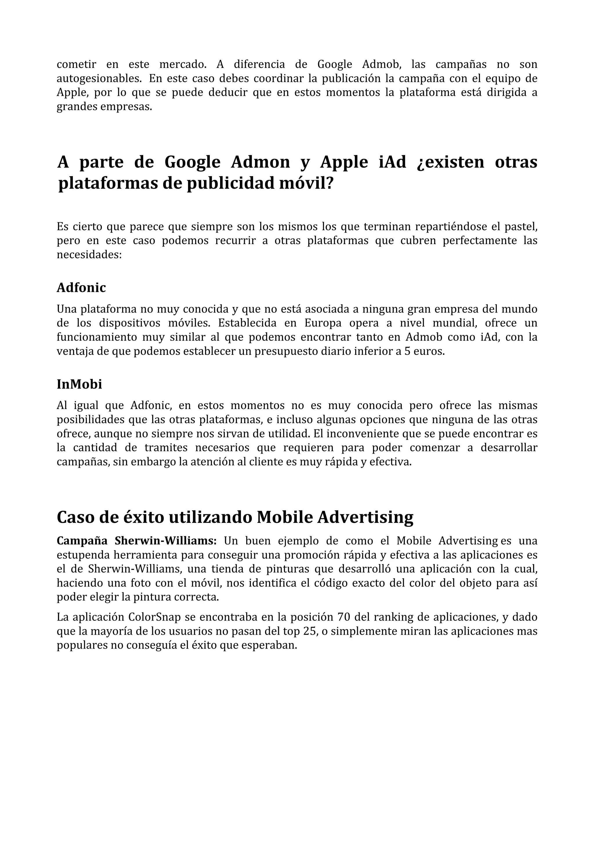 cometir	
   en	
   este	
   mercado.	
   A	
   diferencia	
   de	
   Google	
   Admob,	
   las	
   campañas	
   no	
   son	
  
autogesionables.	
   	
  En	
   este	
   caso	
   debes	
   coordinar	
   la	
   publicación	
   la	
   campaña	
   con	
   el	
   equipo	
   de	
  
Apple,	
   por	
   lo	
   que	
   se	
   puede	
   deducir	
   que	
   en	
   estos	
   momentos	
   la	
   plataforma	
   está	
   dirigida	
   a	
  
grandes	
  empresas.	
  
	
  

A	
   parte	
   de	
   Google	
   Admon	
   y	
   Apple	
   iAd	
   ¿existen	
   otras	
  
plataformas	
  de	
  publicidad	
  móvil?	
  
Es	
   cierto	
   que	
   parece	
   que	
   siempre	
   son	
   los	
   mismos	
   los	
   que	
   terminan	
   repartiéndose	
   el	
   pastel,	
  
pero	
   en	
   este	
   caso	
   podemos	
   recurrir	
   a	
   otras	
   plataformas	
   que	
   cubren	
   perfectamente	
   las	
  
necesidades:	
  

Adfonic	
  
Una	
  plataforma	
  no	
  muy	
  conocida	
  y	
  que	
  no	
  está	
  asociada	
  a	
  ninguna	
  gran	
  empresa	
  del	
  mundo	
  
de	
   los	
   dispositivos	
   móviles.	
   Establecida	
   en	
   Europa	
   opera	
   a	
   nivel	
   mundial,	
   ofrece	
   un	
  
funcionamiento	
   muy	
   similar	
   al	
   que	
   podemos	
   encontrar	
   tanto	
   en	
   Admob	
   como	
   iAd,	
   con	
   la	
  
ventaja	
  de	
  que	
  podemos	
  establecer	
  un	
  presupuesto	
  diario	
  inferior	
  a	
  5	
  euros.	
  

InMobi	
  
Al	
   igual	
   que	
   Adfonic,	
   en	
   estos	
   momentos	
   no	
   es	
   muy	
   conocida	
   pero	
   ofrece	
   las	
   mismas	
  
posibilidades	
  que	
  las	
  otras	
  plataformas,	
  e	
  incluso	
  algunas	
  opciones	
  que	
  ninguna	
  de	
  las	
  otras	
  
ofrece,	
   aunque	
   no	
   siempre	
   nos	
   sirvan	
   de	
   utilidad.	
   El	
   inconveniente	
   que	
   se	
   puede	
   encontrar	
   es	
  
la	
   cantidad	
   de	
   tramites	
   necesarios	
   que	
   requieren	
   para	
   poder	
   comenzar	
   a	
   desarrollar	
  
campañas,	
  sin	
  embargo	
  la	
  atención	
  al	
  cliente	
  es	
  muy	
  rápida	
  y	
  efectiva.	
  
	
  

Caso	
  de	
  éxito	
  utilizando	
  Mobile	
  Advertising	
  
Campaña	
   Sherwin-­Williams:	
   Un	
   buen	
   ejemplo	
   de	
   como	
   el	
   Mobile	
   Advertising	
  es	
   una	
  
estupenda	
  herramienta	
  para	
  conseguir	
  una	
  promoción	
  rápida	
  y	
  efectiva	
  a	
  las	
  aplicaciones	
  es	
  
el	
   de	
   Sherwin-­‐Williams,	
   una	
   tienda	
   de	
   pinturas	
   que	
   desarrolló	
   una	
   aplicación	
   con	
   la	
   cual,	
  
haciendo	
   una	
   foto	
   con	
   el	
   móvil,	
   nos	
   identifica	
   el	
   código	
   exacto	
   del	
   color	
   del	
   objeto	
   para	
   así	
  
poder	
  elegir	
  la	
  pintura	
  correcta.	
  
La	
  aplicación	
  ColorSnap	
  se	
  encontraba	
  en	
  la	
  posición	
  70	
  del	
  ranking	
  de	
  aplicaciones,	
  y	
  dado	
  
que	
  la	
  mayoría	
  de	
  los	
  usuarios	
  no	
  pasan	
  del	
  top	
  25,	
  o	
  simplemente	
  miran	
  las	
  aplicaciones	
  mas	
  
populares	
  no	
  conseguía	
  el	
  éxito	
  que	
  esperaban.	
  

 