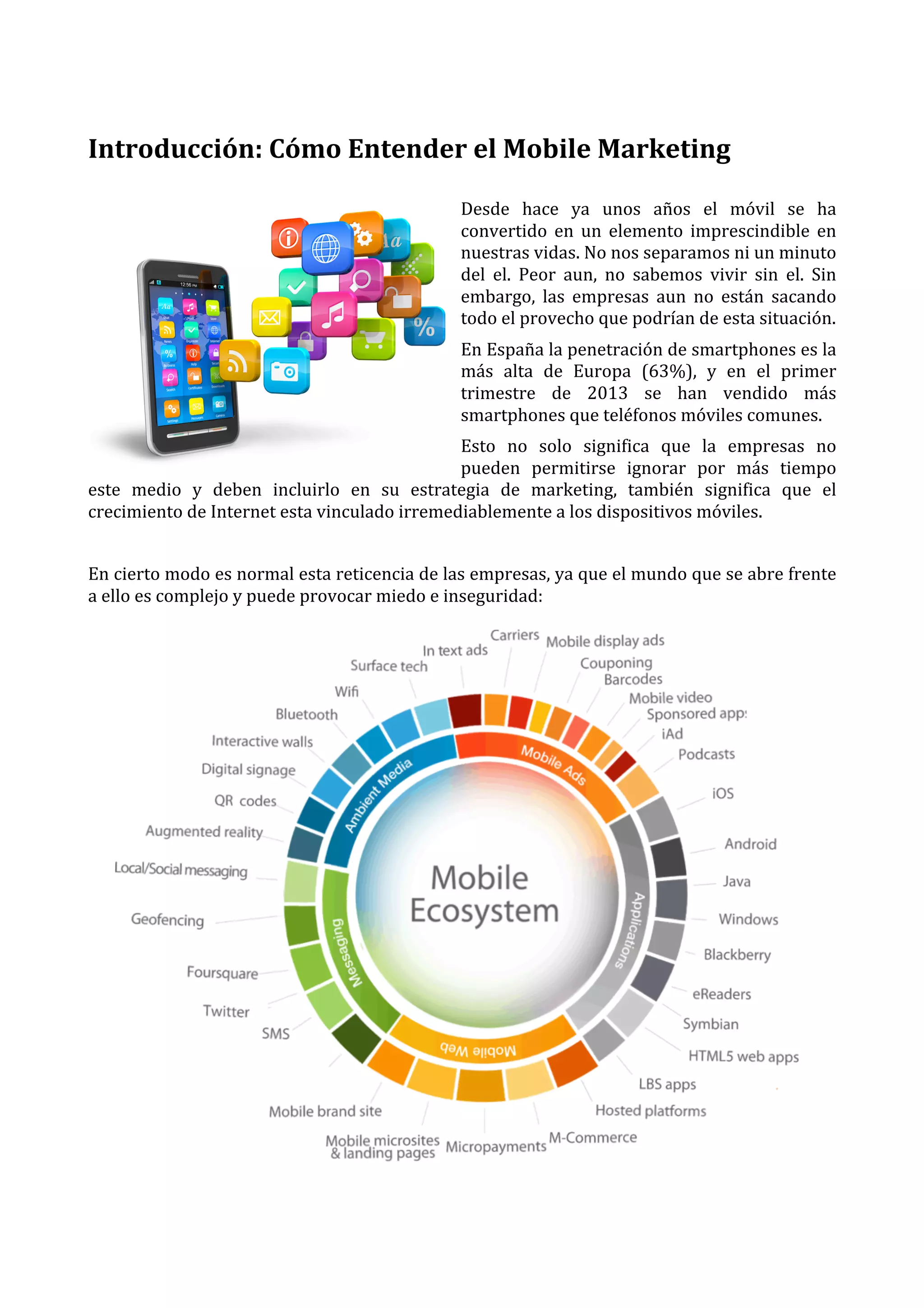  

Introducción:	
  Cómo	
  Entender	
  el	
  Mobile	
  Marketing	
  
	
  
Desde	
   hace	
   ya	
   unos	
   años	
   el	
   móvil	
   se	
   ha	
  
convertido	
   en	
   un	
   elemento	
   imprescindible	
   en	
  
nuestras	
  vidas.	
  No	
  nos	
  separamos	
  ni	
  un	
  minuto	
  
del	
   el.	
   Peor	
   aun,	
   no	
   sabemos	
   vivir	
   sin	
   el.	
   Sin	
  
embargo,	
   las	
   empresas	
   aun	
   no	
   están	
   sacando	
  
todo	
  el	
  provecho	
  que	
  podrían	
  de	
  esta	
  situación.	
  
En	
  España	
  la	
  penetración	
  de	
  smartphones	
  es	
  la	
  
más	
   alta	
   de	
   Europa	
   (63%),	
   y	
   en	
   el	
   primer	
  
trimestre	
   de	
   2013	
   se	
   han	
   vendido	
   más	
  
smartphones	
  que	
  teléfonos	
  móviles	
  comunes.	
  
Esto	
   no	
   solo	
   significa	
   que	
   la	
   empresas	
   no	
  
pueden	
   permitirse	
   ignorar	
   por	
   más	
   tiempo	
  
este	
   medio	
   y	
   deben	
   incluirlo	
   en	
   su	
   estrategia	
   de	
   marketing,	
   también	
   significa	
   que	
   el	
  
crecimiento	
  de	
  Internet	
  esta	
  vinculado	
  irremediablemente	
  a	
  los	
  dispositivos	
  móviles.	
  
	
  
En	
  cierto	
  modo	
  es	
  normal	
  esta	
  reticencia	
  de	
  las	
  empresas,	
  ya	
  que	
  el	
  mundo	
  que	
  se	
  abre	
  frente	
  
a	
  ello	
  es	
  complejo	
  y	
  puede	
  provocar	
  miedo	
  e	
  inseguridad:	
  

	
  

 