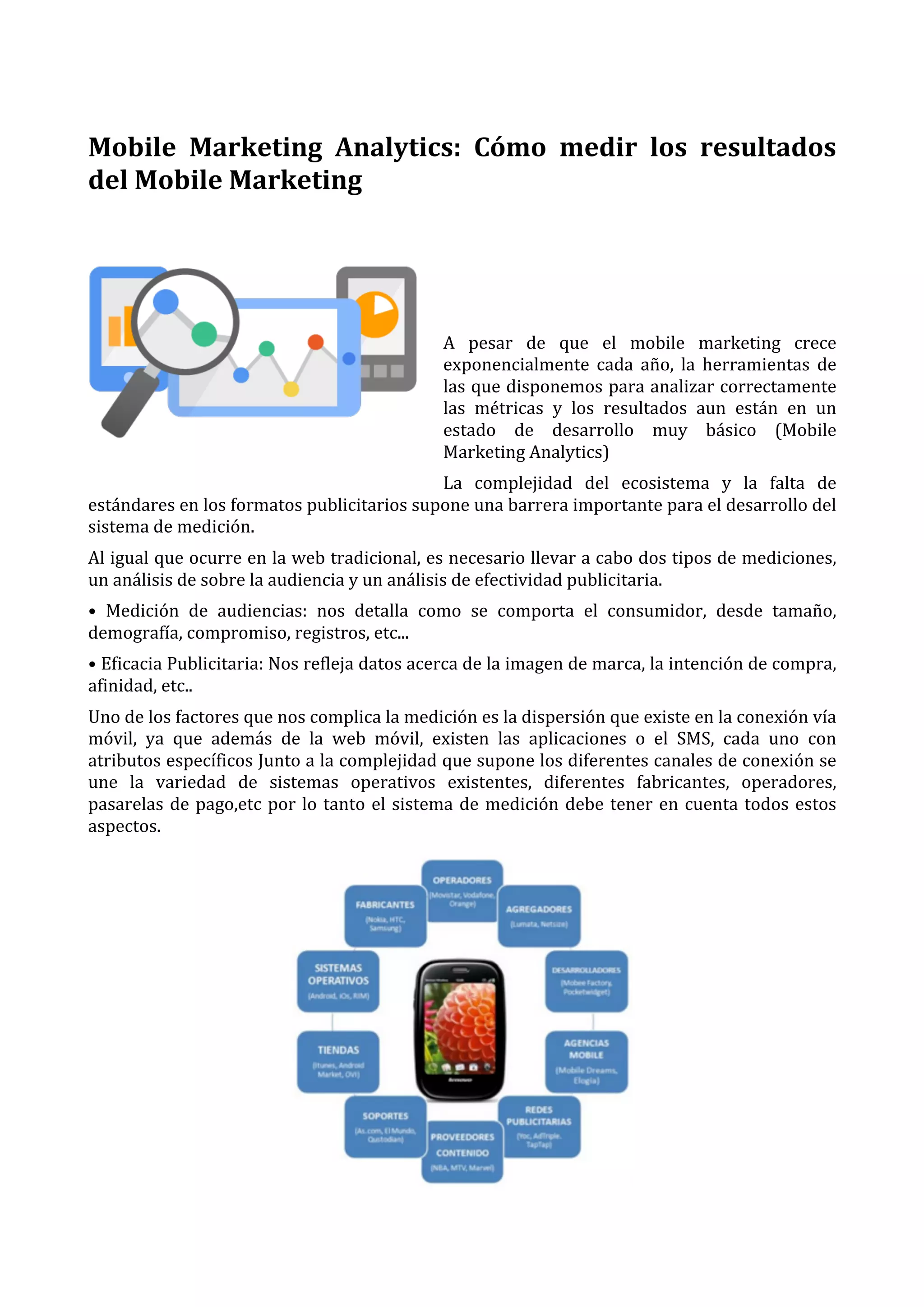  
Mobile	
   Marketing	
   Analytics:	
   Cómo	
   medir	
   los	
   resultados	
  
del	
  Mobile	
  Marketing	
  
	
  
	
  
	
  
A	
   pesar	
   de	
   que	
   el	
   mobile	
   marketing	
   crece	
  
exponencialmente	
   cada	
   año,	
   la	
   herramientas	
   de	
  
las	
  que	
  disponemos	
  para	
  analizar	
  correctamente	
  
las	
   métricas	
   y	
   los	
   resultados	
   aun	
   están	
   en	
   un	
  
estado	
   de	
   desarrollo	
   muy	
   básico	
   (Mobile	
  
Marketing	
  Analytics)	
  
La	
   complejidad	
   del	
   ecosistema	
   y	
   la	
   falta	
   de	
  
estándares	
  en	
  los	
  formatos	
  publicitarios	
  supone	
  una	
  barrera	
  importante	
  para	
  el	
  desarrollo	
  del	
  
sistema	
  de	
  medición.	
  
Al	
  igual	
  que	
  ocurre	
  en	
  la	
  web	
  tradicional,	
  es	
  necesario	
  llevar	
  a	
  cabo	
  dos	
  tipos	
  de	
  mediciones,	
  
un	
  análisis	
  de	
  sobre	
  la	
  audiencia	
  y	
  un	
  análisis	
  de	
  efectividad	
  publicitaria.	
  
•	
   Medición	
   de	
   audiencias:	
   nos	
   detalla	
   como	
   se	
   comporta	
   el	
   consumidor,	
   desde	
   tamaño,	
  
demografía,	
  compromiso,	
  registros,	
  etc...	
  
•	
  Eficacia	
  Publicitaria:	
  Nos	
  refleja	
  datos	
  acerca	
  de	
  la	
  imagen	
  de	
  marca,	
  la	
  intención	
  de	
  compra,	
  
afinidad,	
  etc..	
  
Uno	
  de	
  los	
  factores	
  que	
  nos	
  complica	
  la	
  medición	
  es	
  la	
  dispersión	
  que	
  existe	
  en	
  la	
  conexión	
  vía	
  
móvil,	
   ya	
   que	
   además	
   de	
   la	
   web	
   móvil,	
   existen	
   las	
   aplicaciones	
   o	
   el	
   SMS,	
   cada	
   uno	
   con	
  
atributos	
  específicos	
  Junto	
  a	
  la	
  complejidad	
  que	
  supone	
  los	
  diferentes	
  canales	
  de	
  conexión	
  se	
  
une	
   la	
   variedad	
   de	
   sistemas	
   operativos	
   existentes,	
   diferentes	
   fabricantes,	
   operadores,	
  
pasarelas	
   de	
   pago,etc	
   por	
   lo	
   tanto	
   el	
   sistema	
   de	
   medición	
   debe	
   tener	
   en	
   cuenta	
   todos	
   estos	
  
aspectos.	
  

	
  

 