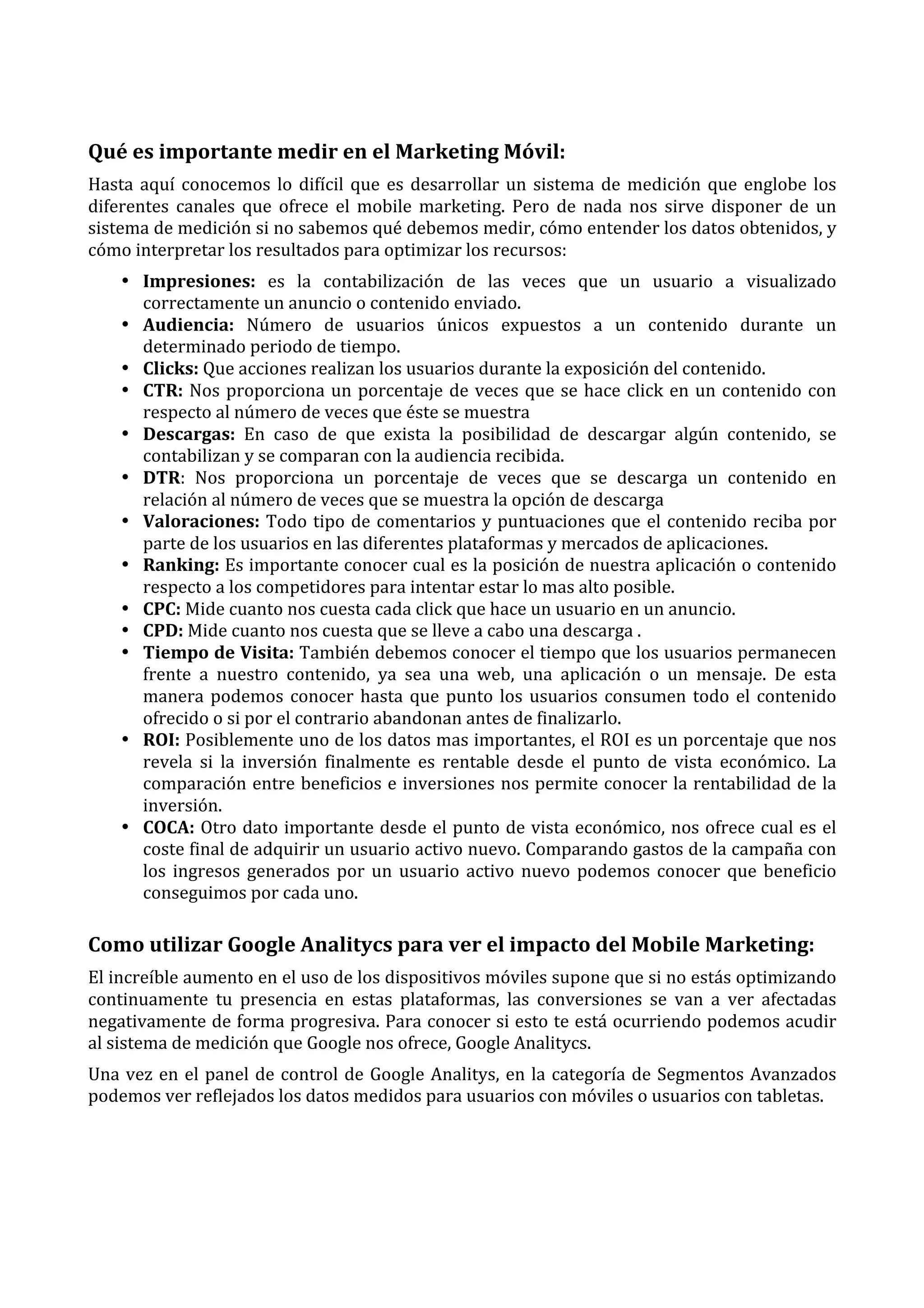  

Qué	
  es	
  importante	
  medir	
  en	
  el	
  Marketing	
  Móvil:	
  
Hasta	
   aquí	
   conocemos	
   lo	
   difícil	
   que	
   es	
   desarrollar	
   un	
   sistema	
   de	
   medición	
   que	
   englobe	
   los	
  
diferentes	
   canales	
   que	
   ofrece	
   el	
   mobile	
   marketing.	
   Pero	
   de	
   nada	
   nos	
   sirve	
   disponer	
   de	
   un	
  
sistema	
  de	
  medición	
  si	
  no	
  sabemos	
  qué	
  debemos	
  medir,	
  cómo	
  entender	
  los	
  datos	
  obtenidos,	
  y	
  
cómo	
  interpretar	
  los	
  resultados	
  para	
  optimizar	
  los	
  recursos:	
  
• Impresiones:	
   es	
   la	
   contabilización	
   de	
   las	
   veces	
   que	
   un	
   usuario	
   a	
   visualizado	
  
correctamente	
  un	
  anuncio	
  o	
  contenido	
  enviado.	
  
• Audiencia:	
   Número	
   de	
   usuarios	
   únicos	
   expuestos	
   a	
   un	
   contenido	
   durante	
   un	
  
determinado	
  periodo	
  de	
  tiempo.	
  
• Clicks:	
  Que	
  acciones	
  realizan	
  los	
  usuarios	
  durante	
  la	
  exposición	
  del	
  contenido.	
  
• CTR:	
   Nos	
   proporciona	
   un	
   porcentaje	
   de	
   veces	
   que	
   se	
   hace	
   click	
   en	
   un	
   contenido	
   con	
  
respecto	
  al	
  número	
  de	
  veces	
  que	
  éste	
  se	
  muestra	
  
• Descargas:	
   En	
   caso	
   de	
   que	
   exista	
   la	
   posibilidad	
   de	
   descargar	
   algún	
   contenido,	
   se	
  
contabilizan	
  y	
  se	
  comparan	
  con	
  la	
  audiencia	
  recibida.	
  
• DTR:	
   Nos	
   proporciona	
   un	
   porcentaje	
   de	
   veces	
   que	
   se	
   descarga	
   un	
   contenido	
   en	
  
relación	
  al	
  número	
  de	
  veces	
  que	
  se	
  muestra	
  la	
  opción	
  de	
  descarga	
  
• Valoraciones:	
   Todo	
   tipo	
   de	
   comentarios	
   y	
   puntuaciones	
   que	
   el	
   contenido	
   reciba	
   por	
  
parte	
  de	
  los	
  usuarios	
  en	
  las	
  diferentes	
  plataformas	
  y	
  mercados	
  de	
  aplicaciones.	
  
• Ranking:	
  Es	
  importante	
  conocer	
  cual	
  es	
  la	
  posición	
  de	
  nuestra	
  aplicación	
  o	
  contenido	
  
respecto	
  a	
  los	
  competidores	
  para	
  intentar	
  estar	
  lo	
  mas	
  alto	
  posible.	
  
• CPC:	
  Mide	
  cuanto	
  nos	
  cuesta	
  cada	
  click	
  que	
  hace	
  un	
  usuario	
  en	
  un	
  anuncio.	
  
• CPD:	
  Mide	
  cuanto	
  nos	
  cuesta	
  que	
  se	
  lleve	
  a	
  cabo	
  una	
  descarga	
  .	
  
• Tiempo	
  de	
  Visita:	
  También	
  debemos	
  conocer	
  el	
  tiempo	
  que	
  los	
  usuarios	
  permanecen	
  
frente	
   a	
   nuestro	
   contenido,	
   ya	
   sea	
   una	
   web,	
   una	
   aplicación	
   o	
   un	
   mensaje.	
   De	
   esta	
  
manera	
   podemos	
   conocer	
   hasta	
   que	
   punto	
   los	
   usuarios	
   consumen	
   todo	
   el	
   contenido	
  
ofrecido	
  o	
  si	
  por	
  el	
  contrario	
  abandonan	
  antes	
  de	
  finalizarlo.	
  
• ROI:	
  Posiblemente	
  uno	
  de	
  los	
  datos	
  mas	
  importantes,	
  el	
  ROI	
  es	
  un	
  porcentaje	
  que	
  nos	
  
revela	
   si	
   la	
   inversión	
   finalmente	
   es	
   rentable	
   desde	
   el	
   punto	
   de	
   vista	
   económico.	
   La	
  
comparación	
  entre	
  beneficios	
  e	
  inversiones	
  nos	
  permite	
  conocer	
  la	
  rentabilidad	
  de	
  la	
  
inversión.	
  
• COCA:	
  Otro	
  dato	
  importante	
  desde	
  el	
  punto	
  de	
  vista	
  económico,	
  nos	
  ofrece	
  cual	
  es	
  el	
  
coste	
   final	
   de	
   adquirir	
   un	
   usuario	
   activo	
   nuevo.	
   Comparando	
   gastos	
   de	
   la	
   campaña	
   con	
  
los	
   ingresos	
   generados	
   por	
   un	
   usuario	
   activo	
   nuevo	
   podemos	
   conocer	
   que	
   beneficio	
  
conseguimos	
  por	
  cada	
  uno.	
  

Como	
  utilizar	
  Google	
  Analitycs	
  para	
  ver	
  el	
  impacto	
  del	
  Mobile	
  Marketing:	
  
El	
  increíble	
  aumento	
  en	
  el	
  uso	
  de	
  los	
  dispositivos	
  móviles	
  supone	
  que	
  si	
  no	
  estás	
  optimizando	
  
continuamente	
   tu	
   presencia	
   en	
   estas	
   plataformas,	
   las	
   conversiones	
   se	
   van	
   a	
   ver	
   afectadas	
  
negativamente	
  de	
  forma	
  progresiva.	
  Para	
  conocer	
  si	
  esto	
  te	
  está	
  ocurriendo	
  podemos	
  acudir	
  
al	
  sistema	
  de	
  medición	
  que	
  Google	
  nos	
  ofrece,	
  Google	
  Analitycs.	
  
Una	
   vez	
   en	
   el	
   panel	
   de	
   control	
   de	
   Google	
   Analitys,	
   en	
   la	
   categoría	
   de	
   Segmentos	
   Avanzados	
  
podemos	
  ver	
  reflejados	
  los	
  datos	
  medidos	
  para	
  usuarios	
  con	
  móviles	
  o	
  usuarios	
  con	
  tabletas.	
  
	
  
	
  

 
