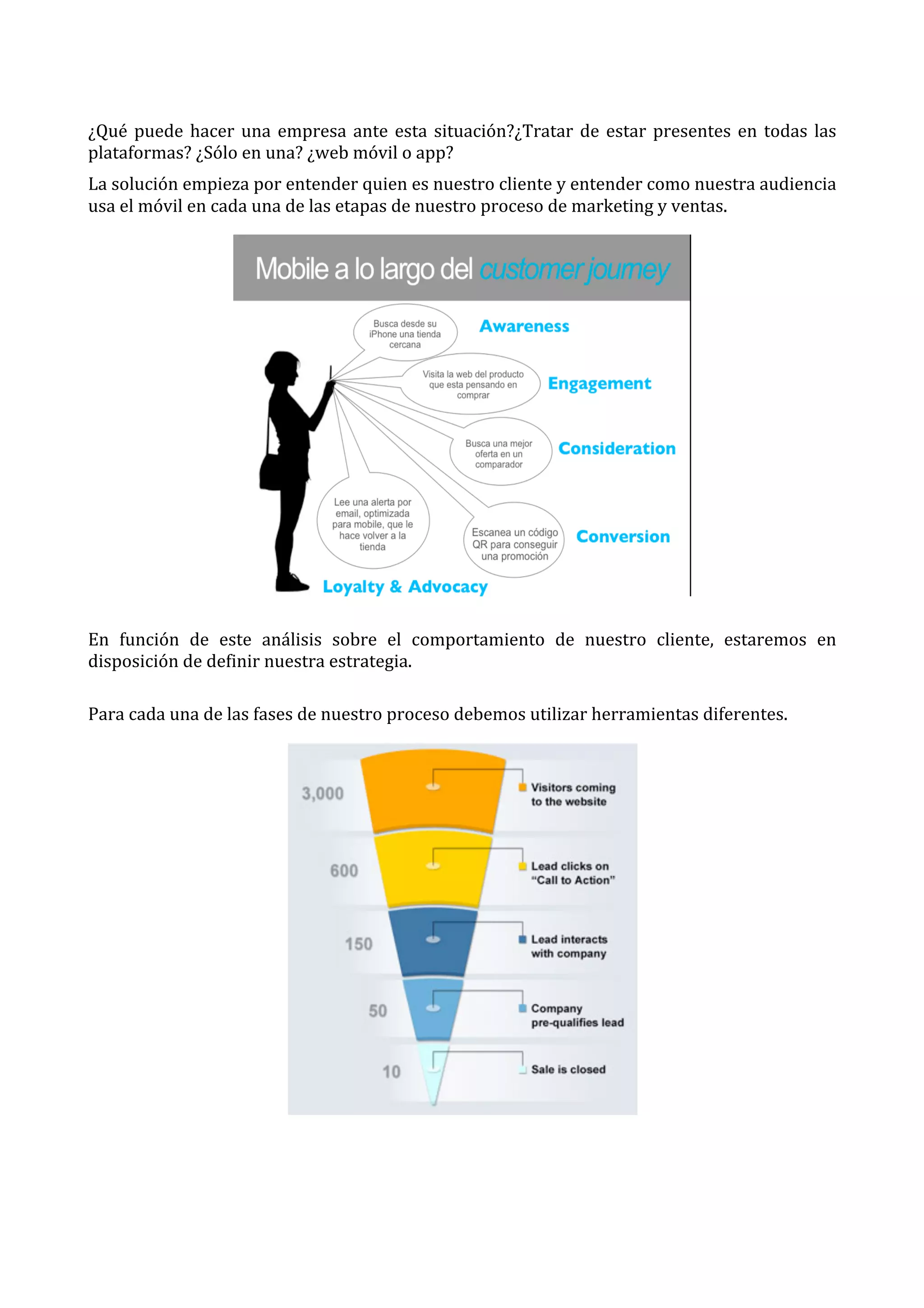  
¿Qué	
   puede	
   hacer	
   una	
   empresa	
   ante	
   esta	
   situación?¿Tratar	
   de	
   estar	
   presentes	
   en	
   todas	
   las	
  
plataformas?	
  ¿Sólo	
  en	
  una?	
  ¿web	
  móvil	
  o	
  app?	
  
La	
  solución	
  empieza	
  por	
  entender	
  quien	
  es	
  nuestro	
  cliente	
  y	
  entender	
  como	
  nuestra	
  audiencia	
  
usa	
  el	
  móvil	
  en	
  cada	
  una	
  de	
  las	
  etapas	
  de	
  nuestro	
  proceso	
  de	
  marketing	
  y	
  ventas.	
  

	
  
En	
   función	
   de	
   este	
   análisis	
   sobre	
   el	
   comportamiento	
   de	
   nuestro	
   cliente,	
   estaremos	
   en	
  
disposición	
  de	
  definir	
  nuestra	
  estrategia.	
  
	
  
Para	
  cada	
  una	
  de	
  las	
  fases	
  de	
  nuestro	
  proceso	
  debemos	
  utilizar	
  herramientas	
  diferentes.	
  

	
  
	
  

	
  

 