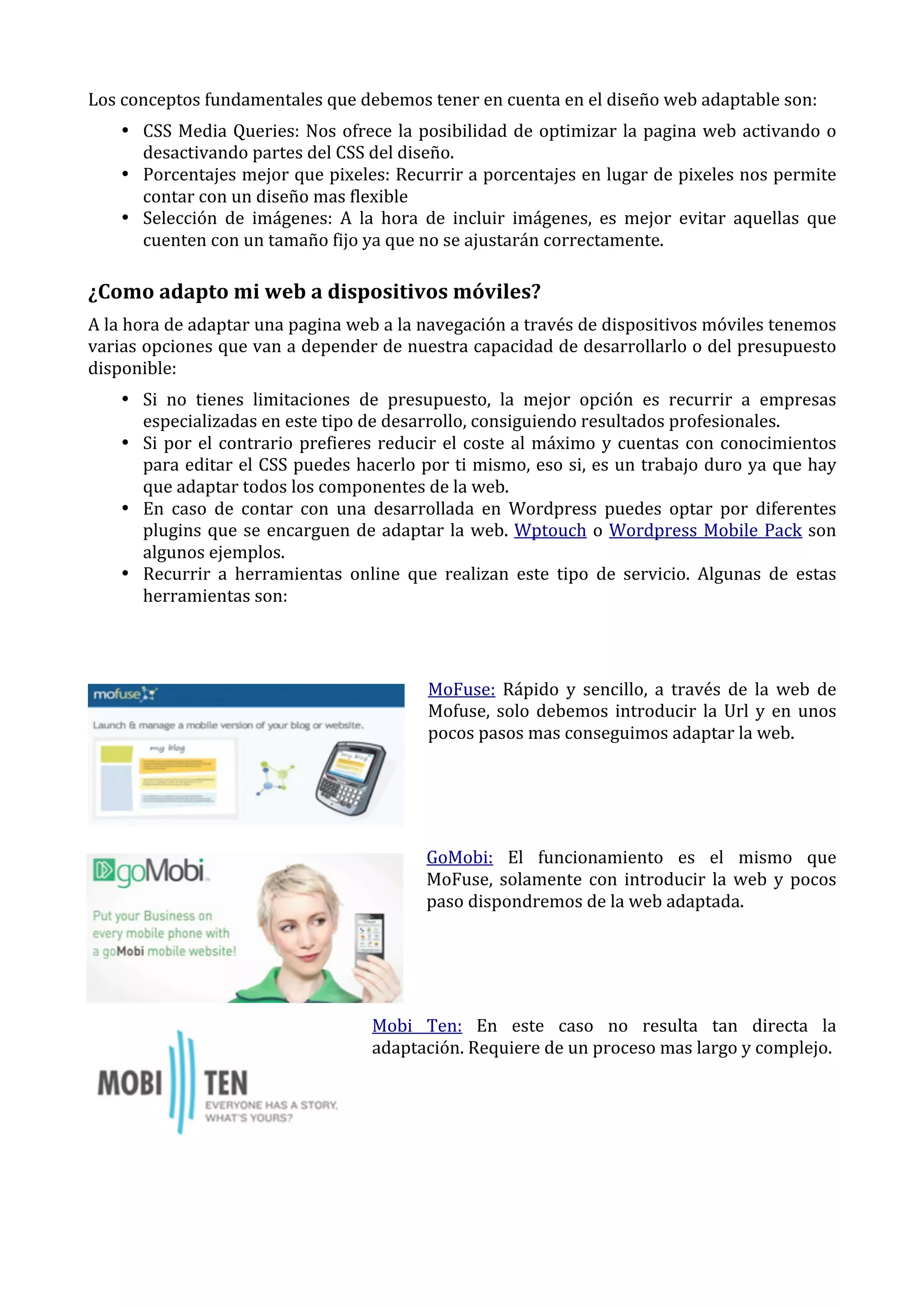 Los	
  conceptos	
  fundamentales	
  que	
  debemos	
  tener	
  en	
  cuenta	
  en	
  el	
  diseño	
  web	
  adaptable	
  son:	
  
• CSS	
   Media	
   Queries:	
   Nos	
   ofrece	
   la	
   posibilidad	
   de	
   optimizar	
   la	
   pagina	
   web	
   activando	
   o	
  
desactivando	
  partes	
  del	
  CSS	
  del	
  diseño.	
  
• Porcentajes	
  mejor	
  que	
  pixeles:	
  Recurrir	
  a	
  porcentajes	
  en	
  lugar	
  de	
  pixeles	
  nos	
  permite	
  
contar	
  con	
  un	
  diseño	
  mas	
  flexible	
  
• Selección	
   de	
   imágenes:	
   A	
   la	
   hora	
   de	
   incluir	
   imágenes,	
   es	
   mejor	
   evitar	
   aquellas	
   que	
  
cuenten	
  con	
  un	
  tamaño	
  fijo	
  ya	
  que	
  no	
  se	
  ajustarán	
  correctamente.	
  

¿Como	
  adapto	
  mi	
  web	
  a	
  dispositivos	
  móviles?	
  
A	
  la	
  hora	
  de	
  adaptar	
  una	
  pagina	
  web	
  a	
  la	
  navegación	
  a	
  través	
  de	
  dispositivos	
  móviles	
  tenemos	
  
varias	
  opciones	
  que	
  van	
  a	
  depender	
  de	
  nuestra	
  capacidad	
  de	
  desarrollarlo	
  o	
  del	
  presupuesto	
  
disponible:	
  
• Si	
   no	
   tienes	
   limitaciones	
   de	
   presupuesto,	
   la	
   mejor	
   opción	
   es	
   recurrir	
   a	
   empresas	
  
especializadas	
  en	
  este	
  tipo	
  de	
  desarrollo,	
  consiguiendo	
  resultados	
  profesionales.	
  
• Si	
   por	
   el	
   contrario	
   prefieres	
   reducir	
   el	
   coste	
   al	
   máximo	
   y	
   cuentas	
   con	
   conocimientos	
  
para	
  editar	
  el	
  CSS	
  puedes	
  hacerlo	
  por	
  ti	
  mismo,	
  eso	
  si,	
  es	
  un	
  trabajo	
  duro	
  ya	
  que	
  hay	
  
que	
  adaptar	
  todos	
  los	
  componentes	
  de	
  la	
  web.	
  
• En	
   caso	
   de	
   contar	
   con	
   una	
   desarrollada	
   en	
   Wordpress	
   puedes	
   optar	
   por	
   diferentes	
  
plugins	
   que	
   se	
   encarguen	
   de	
   adaptar	
   la	
   web.	
   Wptouch	
   o	
   Wordpress	
   Mobile	
   Pack	
   son	
  
algunos	
  ejemplos.	
  
• Recurrir	
   a	
   herramientas	
   online	
   que	
   realizan	
   este	
   tipo	
   de	
   servicio.	
   Algunas	
   de	
   estas	
  
herramientas	
  son:	
  
	
  
	
  
MoFuse:	
   Rápido	
   y	
   sencillo,	
   a	
   través	
   de	
   la	
   web	
   de	
  
Mofuse,	
   solo	
   debemos	
   introducir	
   la	
   Url	
   y	
   en	
   unos	
  
pocos	
  pasos	
  mas	
  conseguimos	
  adaptar	
  la	
  web.	
  
	
  
	
  
	
  
GoMobi:	
   El	
   funcionamiento	
   es	
   el	
   mismo	
   que	
  
MoFuse,	
   solamente	
   con	
   introducir	
   la	
   web	
   y	
   pocos	
  
paso	
  dispondremos	
  de	
  la	
  web	
  adaptada.	
  
	
  
	
  
	
  
Mobi	
   Ten:	
   En	
   este	
   caso	
   no	
   resulta	
   tan	
   directa	
   la	
  
adaptación.	
  Requiere	
  de	
  un	
  proceso	
  mas	
  largo	
  y	
  complejo.	
  
	
  
	
  
	
  
	
  

 