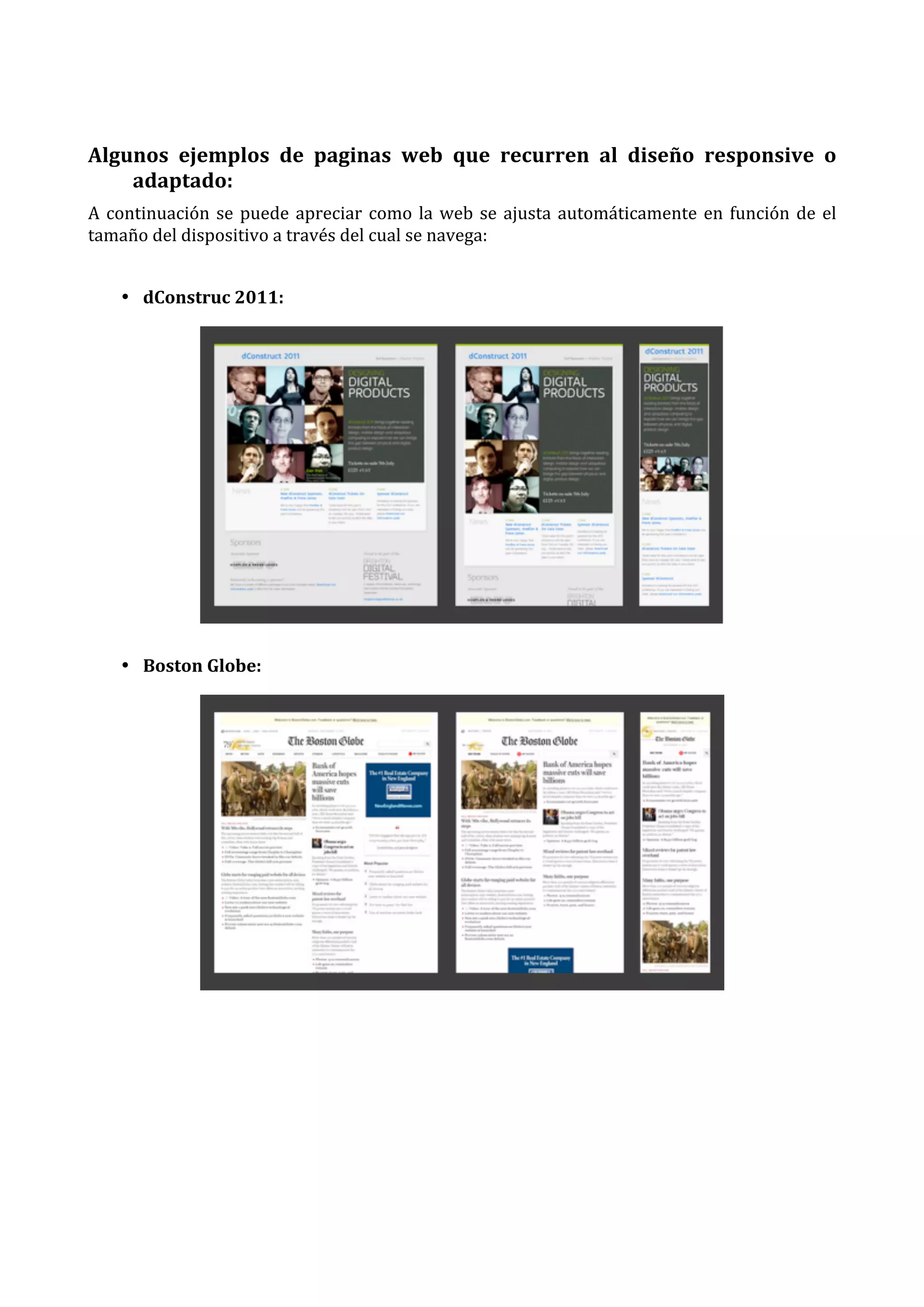  
Algunos	
   ejemplos	
   de	
   paginas	
   web	
   que	
   recurren	
   al	
   diseño	
   responsive	
   o	
  
adaptado:	
  
A	
   continuación	
   se	
   puede	
   apreciar	
   como	
   la	
   web	
   se	
   ajusta	
   automáticamente	
   en	
   función	
   de	
   el	
  
tamaño	
  del	
  dispositivo	
  a	
  través	
  del	
  cual	
  se	
  navega:	
  
	
  
• dConstruc	
  2011:	
  

	
  
• Boston	
  Globe:	
  

	
  
	
  
	
  
	
  
	
  
	
  
	
  

 
