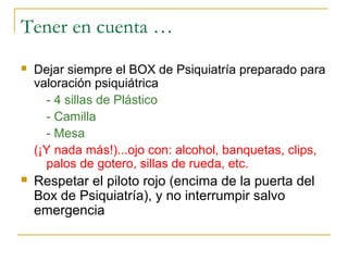 Tener en cuenta …


Dejar siempre el BOX de Psiquiatría preparado para
valoración psiquiátrica
- 4 sillas de Plástico
- Camilla
- Mesa
(¡Y nada más!)...ojo con: alcohol, banquetas, clips,
palos de gotero, sillas de rueda, etc.



Respetar el piloto rojo (encima de la puerta del
Box de Psiquiatría), y no interrumpir salvo
emergencia

 