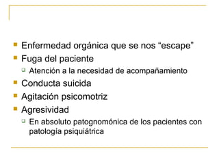 


Enfermedad orgánica que se nos “escape”
Fuga del paciente






Atención a la necesidad de acompañamiento

Conducta suicida
Agitación psicomotriz
Agresividad


En absoluto patognomónica de los pacientes con
patología psiquiátrica

 