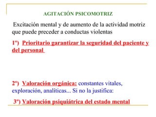 AGITACIÓN PSICOMOTRIZ

Excitación mental y de aumento de la actividad motriz
que puede preceder a conductas violentas
1º) Prioritario garantizar la seguridad del paciente y
del personal

2º) Valoración orgánica: constantes vitales,
exploración, analíticas... Si no la justifica:
3º) Valoración psiquiátrica del estado mental

 