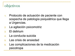 objetivos
1.

2.
3.
4.
5.
6.

Protocolo de actuación de paciente con
sospecha de patología psiquiátrica que llega
a Urgencias.
La agitación psicomotriz
El delirium
La conducta suicida
Las crisis de ansiedad
Las complicaciones de la medicación
psicotropa

 