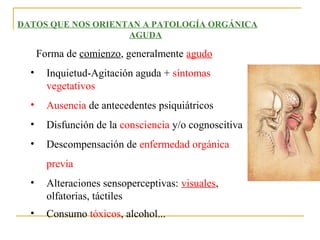 DATOS QUE NOS ORIENTAN A PATOLOGÍA ORGÁNICA
AGUDA

Forma de comienzo, generalmente agudo
•

Inquietud-Agitación aguda + síntomas
vegetativos

•

Ausencia de antecedentes psiquiátricos

•

Disfunción de la consciencia y/o cognoscitiva

•

Descompensación de enfermedad orgánica
previa

•

Alteraciones sensoperceptivas: visuales,
olfatorias, táctiles

•

Consumo tóxicos, alcohol...

 