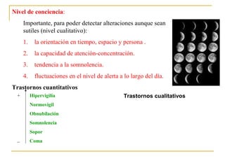Nivel de conciencia:
Importante, para poder detectar alteraciones aunque sean
sutiles (nivel cualitativo):
1.

la orientación en tiempo, espacio y persona .

2.

la capacidad de atención-concentración.

3.

tendencia a la somnolencia.

4.

fluctuaciones en el nivel de alerta a lo largo del día.

Trastornos cuantitativos
+

Hipervigilia
Normovigil
Obnubilación
Somnolencia
Sopor

_

Coma

Trastornos cualitativos

 