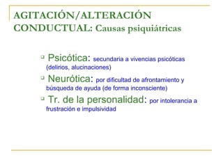 AGITACIÓN/ALTERACIÓN
CONDUCTUAL: Causas psiquiátricas


Psicótica: secundaria a vivencias psicóticas
(delirios, alucinaciones)



Neurótica: por dificultad de afrontamiento y
búsqueda de ayuda (de forma inconsciente)



Tr. de la personalidad: por intolerancia a
frustración e impulsividad

 