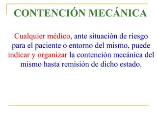 CONTENCIÓN MECÁNICA
Cualquier médico, ante situación de riesgo
para el paciente o entorno del mismo, puede
indicar y organizar la contención mecánica del
mismo hasta remisión de dicho estado.

 
