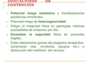 INDICACIONES
CONTENCIÓN
1.

2.
3.

4.

5.

DE

Potencial riesgo autolesivo y manifestaciones
autolesivas inminentes.
Potencial riesgo de heteroagresividad.
Peligro la integridad física en patologías médicas
susceptibles de empeorar por ello.
Garantizar la seguridad física en pacientes
frágiles.
Evitar alteraciones graves del programa terapéutico
(arrancarse vías, monitores, equipos etc.) o
destrucción del mobiliario del servicio.

 