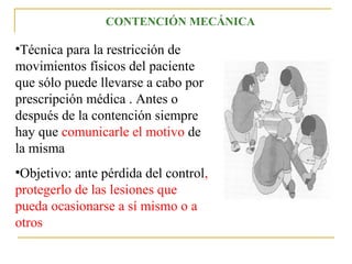CONTENCIÓN MECÁNICA

•Técnica para la restricción de
movimientos físicos del paciente
que sólo puede llevarse a cabo por
prescripción médica . Antes o
después de la contención siempre
hay que comunicarle el motivo de
la misma
•Objetivo: ante pérdida del control,
protegerlo de las lesiones que
pueda ocasionarse a sí mismo o a
otros

 