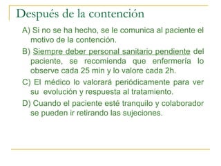 Después de la contención
A) Si no se ha hecho, se le comunica al paciente el
motivo de la contención.
B) Siempre deber personal sanitario pendiente del
paciente, se recomienda que enfermería lo
observe cada 25 min y lo valore cada 2h.
C) El médico lo valorará periódicamente para ver
su evolución y respuesta al tratamiento.
D) Cuando el paciente esté tranquilo y colaborador
se pueden ir retirando las sujeciones.

 