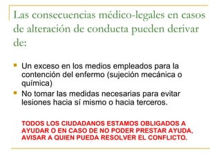 Las consecuencias médico-legales en casos
de alteración de conducta pueden derivar
de:




Un exceso en los medios empleados para la
contención del enfermo (sujeción mecánica o
química)
No tomar las medidas necesarias para evitar
lesiones hacia sí mismo o hacia terceros.
TODOS LOS CIUDADANOS ESTAMOS OBLIGADOS A
AYUDAR O EN CASO DE NO PODER PRESTAR AYUDA,
AVISAR A QUIEN PUEDA RESOLVER EL CONFLICTO.

 