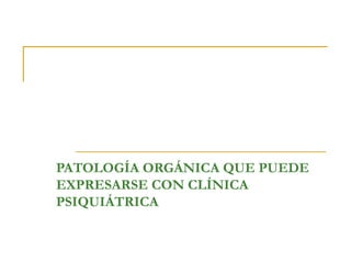 PATOLOGÍA ORGÁNICA QUE PUEDE
EXPRESARSE CON CLÍNICA
PSIQUIÁTRICA

 