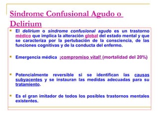 Síndrome Confusional Agudo o
Delirium


El delirium o síndrome confusional agudo es un trastorno
médico que implica la alteración global del estado mental y que
se caracteriza por la pertubación de la consciencia, de las
funciones cognitivas y de la conducta del enfermo.



Emergencia médica ¡compromiso vital! (mortalidad del 20%)



Potencialmente reversible si se identifican las causas
subyacentes y se instauran las medidas adecuadas para su
tratamiento.



Es el gran imitador de todos los posibles trastornos mentales
existentes.

 