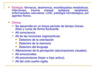 

Etiología: fármacos, abstinencia, encefalopatías metabólicas,
infecciones, trauma craneal, epilepsia, neoplasias,
enfermedades vasculares, LIOE, patología hematológica, por
agentes físicos.



Clínica:
 Se desarrolla en un breve periodo de tiempo (horasdías) y cursa de forma fluctuante.
 Alt consciencia.
 Alt de las funciones cognoscitivas:
 Deterioro de la orientación
 Deterioro de la memoria
 Deterioro del lenguaje
 Alteraciones de la percepción (alucinaciones visuales)
 Alt emocionales.
 Alt psicomotoras (hiper o hipo activo).
 Alt del ciclo sueño-vigilia.

 