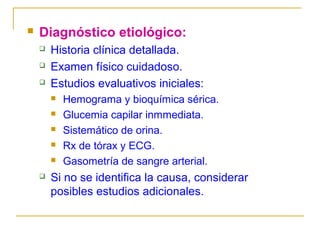 

Diagnóstico etiológico:




Historia clínica detallada.
Examen físico cuidadoso.
Estudios evaluativos iniciales:








Hemograma y bioquímica sérica.
Glucemia capilar inmmediata.
Sistemático de orina.
Rx de tórax y ECG.
Gasometría de sangre arterial.

Si no se identifica la causa, considerar
posibles estudios adicionales.

 