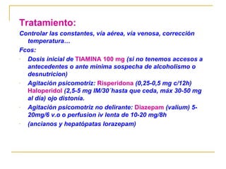 Tratamiento:
Controlar las constantes, vía aérea, vía venosa, corrección
temperatura…
Fcos:
Dosis inicial de TIAMINA 100 mg (si no tenemos accesos a
antecedentes o ante minima sospecha de alcoholismo o
desnutricion)
Agitación psicomotriz: Risperidona (0,25-0,5 mg c/12h)
Haloperidol (2,5-5 mg IM/30´hasta que ceda, máx 30-50 mg
al día) ojo distonía.
Agitación psicomotriz no delirante: Diazepam (valium) 520mg/6 v.o o perfusion iv lenta de 10-20 mg/8h
(ancianos y hepatópatas lorazepam)

 