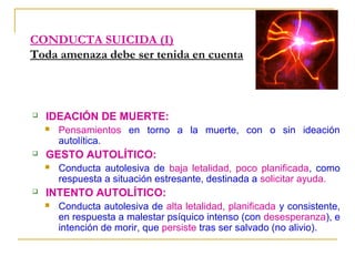 CONDUCTA SUICIDA (I)
Toda amenaza debe ser tenida en cuenta



IDEACIÓN DE MUERTE:




GESTO AUTOLÍTICO:




Pensamientos en torno a la muerte, con o sin ideación
autolítica.
Conducta autolesiva de baja letalidad, poco planificada, como
respuesta a situación estresante, destinada a solicitar ayuda.

INTENTO AUTOLÍTICO:


Conducta autolesiva de alta letalidad, planificada y consistente,
en respuesta a malestar psíquico intenso (con desesperanza), e
intención de morir, que persiste tras ser salvado (no alivio).

 
