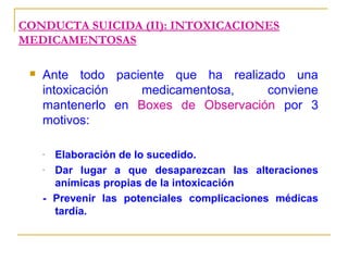 CONDUCTA SUICIDA (II): INTOXICACIONES
MEDICAMENTOSAS


Ante todo paciente que ha realizado una
intoxicación
medicamentosa,
conviene
mantenerlo en Boxes de Observación por 3
motivos:
Elaboración de lo sucedido.
Dar lugar a que desaparezcan las alteraciones
anímicas propias de la intoxicación
- Prevenir las potenciales complicaciones médicas
tardía.
-

 