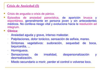 Crisis de Ansiedad (I)





Crisis de angustia o crisis de pánico.
Episodios de ansiedad paroxística, de aparición brusca y
espontánea, generalmente en persona joven y sin antecedentes
médicos. No conlleva riesgo vital y evoluciona hacia la resolución ad
integrum.
Clínica:
Ansiedad aguda y grave, intenso malestar.
Palpitaciones, dolor torácico, sensación de asfixia, mareo.
Síntomas vegetativos: sudoración, sequedad de boca,
taquicardia, ...
Hormigueos.
Sensaciones
de
irrealidad,
despersonalización
y
desrrealización.
Miedo secundario a morir, perder el control o volverse loco.

 