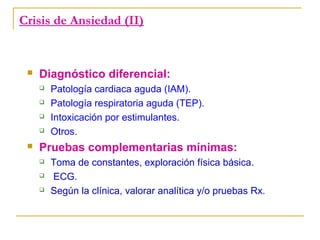 Crisis de Ansiedad (II)



Diagnóstico diferencial:







Patología cardiaca aguda (IAM).
Patología respiratoria aguda (TEP).
Intoxicación por estimulantes.
Otros.

Pruebas complementarias mínimas:




Toma de constantes, exploración física básica.
ECG.
Según la clínica, valorar analítica y/o pruebas Rx.

 