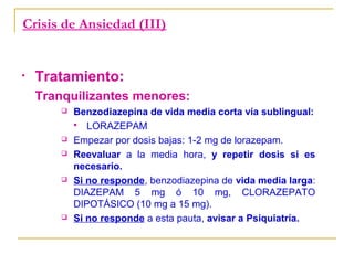 Crisis de Ansiedad (III)

•

Tratamiento:
Tranquilizantes menores:









Benzodiazepina de vida media corta vía sublingual:
 LORAZEPAM
Empezar por dosis bajas: 1-2 mg de lorazepam.
Reevaluar a la media hora, y repetir dosis si es
necesario.
Si no responde, benzodiazepina de vida media larga:
DIAZEPAM 5 mg ó 10 mg, CLORAZEPATO
DIPOTÁSICO (10 mg a 15 mg).
Si no responde a esta pauta, avisar a Psiquiatría.

 