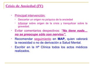 Crisis de Ansiedad (IV)
•

Principal intervención:
•
•

•

•

•

Descartar un origen no psíquico de la ansiedad
Informar sobre origen de la crisis y tranquilizar sobre la
gravedad.

Evitar comentarios despectivos: “No tiene nada…
no se preocupe sólo son nervios”.
Recomendar seguimiento en MAP, quien valorará
la necesidad o no de derivación a Salud Mental.
Escribir en la Hª Clínica todos los actos médicos
realizados.

 