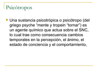 Psicótropos


Una sustancia psicotrópica o psicótropo (del
griego psyche “mente y tropein “tornar”) es
un agente químico que actua sobre el SNC,
lo cual trae como consecuencia cambios
temporales en la percepción, el ánimo, el
estado de conciencia y el comportamiento,

 