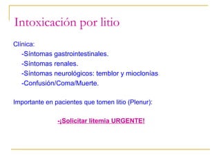 Intoxicación por litio
Clínica:

-Síntomas gastrointestinales.
-Síntomas renales.
-Síntomas neurológicos: temblor y mioclonías
-Confusión/Coma/Muerte.
Importante en pacientes que tomen litio (Plenur):
-¡Solicitar litemia URGENTE!

 