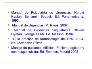 








Manual de Psiquiatría de Urgencias. Harold
Kaplan, Benjamin Sadock. Ed. Panamericana.
1996.
Manual de Urgencias. M. Rivas. 2007.
Manual de Urgencias psiquiátricas. Steven
Hyman, George Tesar. Ed. Masson, 1996.
Guía práctica de farmacología del SNC 2004.
Neurociencias Pfizer.
Manejo de pacientes difíciles. Paciente agitado y
con riesgo suicida. Ed. Entheos, Madrid 2005

 