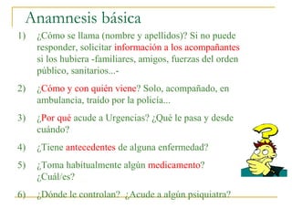 Anamnesis básica
1)

¿Cómo se llama (nombre y apellidos)? Si no puede
responder, solicitar información a los acompañantes
si los hubiera -familiares, amigos, fuerzas del orden
público, sanitarios...-

2)

¿Cómo y con quién viene? Solo, acompañado, en
ambulancia, traído por la policía...

3)

¿Por qué acude a Urgencias? ¿Qué le pasa y desde
cuándo?

4)

¿Tiene antecedentes de alguna enfermedad?

5)

¿Toma habitualmente algún medicamento?
¿Cuál/es?

6)

¿Dónde le controlan? ¿Acude a algún psiquiatra?

 