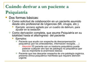 Cuándo derivar a un paciente a
Psiquiatría


Dos formas básicas:


Como solicitud de colaboración en un paciente asumido
desde otro profesional de Urgencias (MI, cirugía, etc.).




Ejemplo: anciano agitado por un cuadro de delirium, para
ayudar en la sedación

Como derivación completa, que asume Psiquiatría en su
totalidad hasta el alta/ingreso del paciente


Ejemplos:




Paciente que acude con sospecha de descompensación
psiquiátrica (por los antecedentes, información recogida, …)

Atención! El paciente con un trastorno psiquiátrico puede
padecer cualquier otro tipo de patología no psiquiátrica (por
eso es importante la anamnesis básica)
Paciente que tras descartar sospecha de una patología orgánica,
presenta clínica psiquiátrica manifiesta que requiere atención
urgente

 