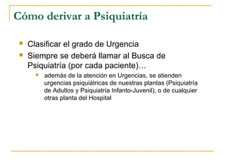Cómo derivar a Psiquiatría



Clasificar el grado de Urgencia
Siempre se deberá llamar al Busca de
Psiquiatría (por cada paciente)…


además de la atención en Urgencias, se atienden
urgencias psiquiátricas de nuestras plantas (Psiquiatría
de Adultos y Psiquiatría Infanto-Juvenil), o de cualquier
otras planta del Hospital

 