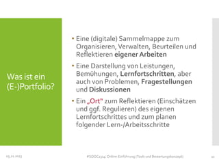 • Eine (digitale) Sammelmappe zum
Organisieren, Verwalten, Beurteilen und
Reflektieren eigener Arbeiten

Was ist ein
(E-)Portfolio?

• Eine Darstellung von Leistungen,
Bemühungen, Lernfortschritten, aber
auch von Problemen, Fragestellungen
und Diskussionen
• Ein „Ort“ zum Reflektieren (Einschätzen
und ggf. Regulieren) des eigenen
Lernfortschrittes und zum planen
folgender Lern-/Arbeitsschritte

05.11.2013

#SOOC1314: Online-Einführung (Tools und Bewertungskonzept)

11

 