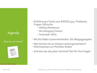  Einführung in Tools zum #SOOC1314: Probleme,
Fragen, Wünsche

Agenda
Was tun wir heute?

 Weblog (Wordpress)
 Microblogging (Twitter)
 Feedreader (RSS)

 Wo die Fäden zusammenlaufen: Der Blogaggregator
 Wie komme ich an meinen Leistungsnachweis?:
Informationen zur Portfolio-Arbeit
 Und wie war das jetzt nochmal? Zeit für Ihre Fragen

CC-BY-NC-SA indiawaterportal

05.11.2013

#SOOC1314: Online-Einführung (Tools und Bewertungskonzept)

2

 
