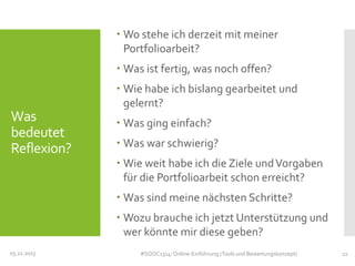  Wo stehe ich derzeit mit meiner
Portfolioarbeit?
 Was ist fertig, was noch offen?
 Wie habe ich bislang gearbeitet und
gelernt?

Was
bedeutet
Reflexion?

 Was ging einfach?
 Was war schwierig?
 Wie weit habe ich die Ziele und Vorgaben
für die Portfolioarbeit schon erreicht?
 Was sind meine nächsten Schritte?
 Wozu brauche ich jetzt Unterstützung und
wer könnte mir diese geben?

05.11.2013

#SOOC1314: Online-Einführung (Tools und Bewertungskonzept)

22

 