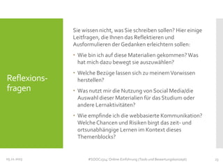 Sie wissen nicht, was Sie schreiben sollen? Hier einige
Leitfragen, die Ihnen das Reflektieren und
Ausformulieren der Gedanken erleichtern sollen:
 Wie bin ich auf diese Materialien gekommen? Was
hat mich dazu bewegt sie auszuwählen?

Reflexionsfragen

 Welche Bezüge lassen sich zu meinem Vorwissen
herstellen?
 Was nutzt mir die Nutzung von Social Media/die
Auswahl dieser Materialien für das Studium oder
andere Lernaktivitäten?
 Wie empfinde ich die webbasierte Kommunikation?
Welche Chancen und Risiken birgt das zeit- und
ortsunabhängige Lernen im Kontext dieses
Themenblocks?

05.11.2013

#SOOC1314: Online-Einführung (Tools und Bewertungskonzept)

23

 
