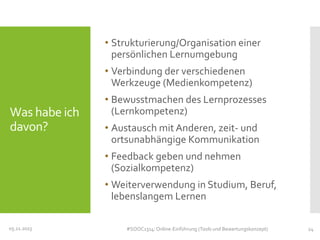 • Strukturierung/Organisation einer
persönlichen Lernumgebung
• Verbindung der verschiedenen
Werkzeuge (Medienkompetenz)

Was habe ich
davon?

• Bewusstmachen des Lernprozesses
(Lernkompetenz)
• Austausch mit Anderen, zeit- und
ortsunabhängige Kommunikation
• Feedback geben und nehmen
(Sozialkompetenz)
• Weiterverwendung in Studium, Beruf,
lebenslangem Lernen

05.11.2013

#SOOC1314: Online-Einführung (Tools und Bewertungskonzept)

24

 