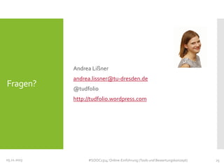 Andrea Lißner

Fragen?

andrea.lissner@tu-dresden.de
@tudfolio
http://tudfolio.wordpress.com

05.11.2013

#SOOC1314: Online-Einführung (Tools und Bewertungskonzept)

25

 