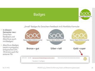 Badges
„Small“ Badges für Zwischen-Feedback im E-Portfolio-Formular
 In diesem
Semester neu:
Zwischenfeedback und
Abschluss auch
mit Badges!
 Abschluss-Badges
(work in progress)
entsprechen CPs
 Anreiz auch für
externe TN

05.11.2013

Bronze = gut

Silber = toll

Gold = super

#SOOC1314: Online-Einführung (Tools und Bewertungskonzept)

26

 